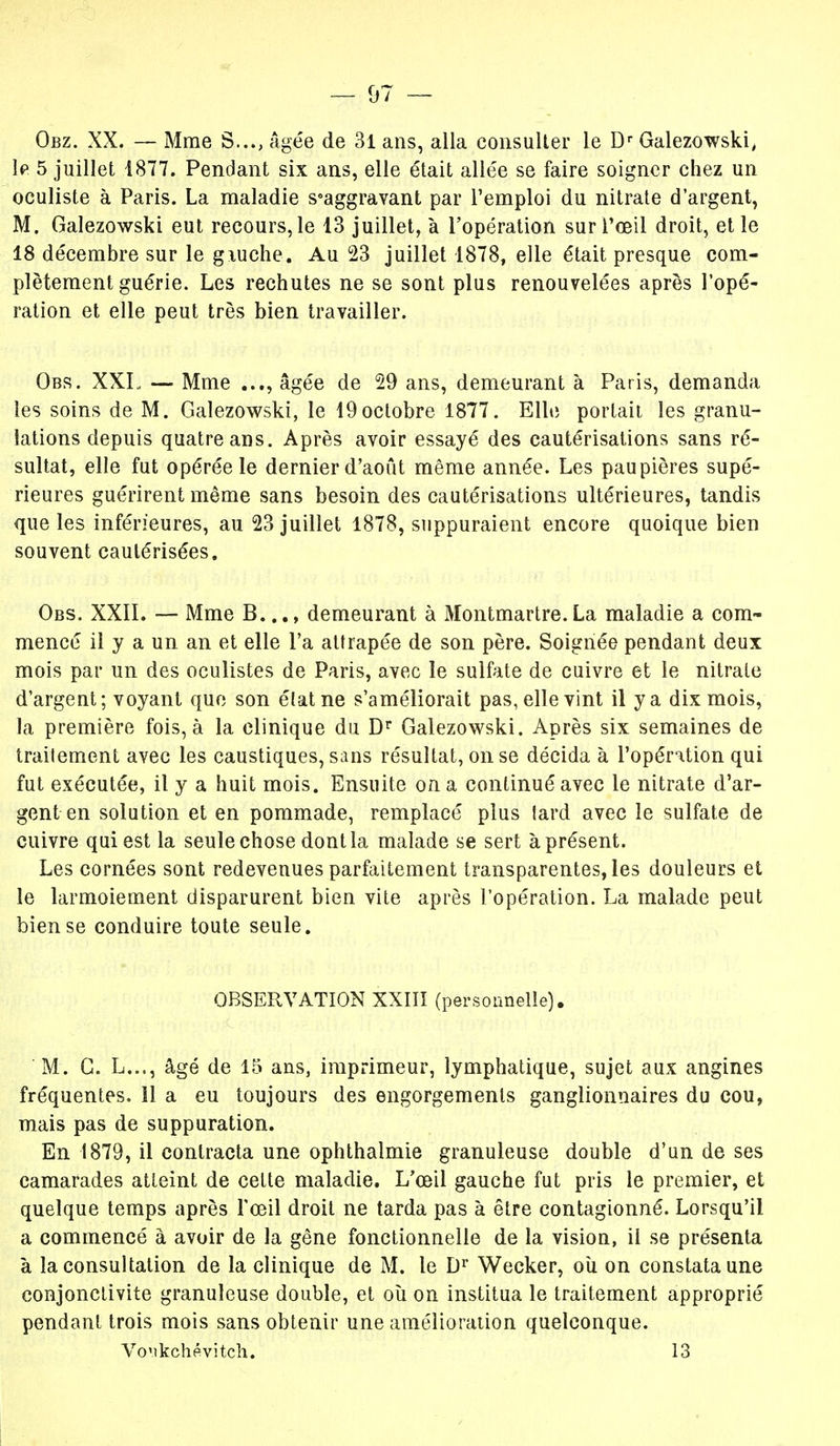 Obz. XX. — Mme S..., Agée de 31 ans, alla consulter le Dr Galezowski, le 5 juillet 1877. Pendant six ans, elle était allée se faire soigner chez un oculiste à Paris. La maladie s°aggravant par l'emploi du nitrate d'argent, M. Galezowski eut recours, le 13 juillet, à l'opération sur l'œil droit, et le 18 décembre sur le giuche. Au 23 juillet 1878, elle était presque com- plètement guérie. Les rechutes ne se sont plus renouvelées après l'opé- ration et elle peut très bien travailler. Obs. XXL, — Mme âgée de 29 ans, demeurant à Paris, demanda les soins de M. Galezowski, le 19octobre 1877. Elle portait les granu- lations depuis quatre ans. Après avoir essayé des cautérisations sans ré- sultat, elle fut opérée le dernier d'août même année. Les paupières supé- rieures guérirent même sans besoin des cautérisations ultérieures, tandis que les inférieures, au 23 juillet 1878, suppuraient encore quoique bien souvent cautérisées. Obs. XXII. — Mme B..., demeurant à Montmartre.La maladie a com- mencé il y a un an et elle l'a attrapée de son père. Soignée pendant deux mois par un des oculistes de Paris, avec le sulfate de cuivre et le nitrate d'argent; voyant que son état ne s'améliorait pas, elle vint il y a dix mois, la première fois, à la clinique du Dr Galezowski. Après six semaines de traitement avec les caustiques, sans résultat, on se décida à l'opération qui fut exécutée, il y a huit mois. Ensuite on a continué avec le nitrate d'ar- gent en solution et en pommade, remplacé plus tard avec le sulfate de cuivre qui est la seule chose dont la malade se sert à présent. Les cornées sont redevenues parfaitement transparentes, les douleurs et le larmoiement disparurent bien vite après l'opération. La malade peut bien se conduire toute seule. OBSERVATION XXIII (personnelle). M. C. L..., âgé de 15 ans, imprimeur, lymphatique, sujet aux angines fréquentes. ïl a eu toujours des engorgements ganglionnaires du cou, mais pas de suppuration. En 1879, il contracta une ophthalmie granuleuse double d'un de ses camarades atteint de cette maladie. L'œil gauche fut pris le premier, et quelque temps après l'œil droit ne tarda pas à être contagionné. Lorsqu'il a commencé à avoir de la gêne fonctionnelle de la vision, il se présenta à la consultation de la clinique de M. le Dr Wecker, où on constata une conjonctivite granuleuse double, et où on institua le traitement approprié pendant trois mois sans obtenir une amélioration quelconque. Vo'ikchévitch. 13