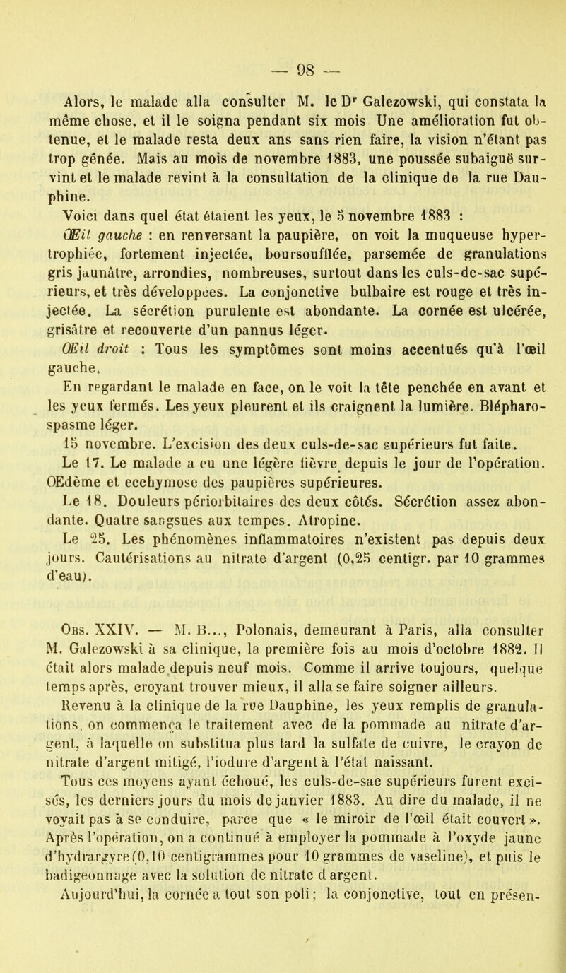 Alors, le malade alla consulter M. le Dr Galezowski, qui constata la même chose, et il le soigna pendant six mois Une amélioration fut ob- tenue, et le malade resta deux ans sans rien faire, la vision n'étant pas trop gênée. Mais au mois de novembre 1883, une poussée subaiguë sur- vint et le malade revint à la consultation de la clinique de la rue Dau- phine. Voici dans quel état étaient les yeux, le 5 novembre 1883 : Œil gauche : en renversant la paupière, on voit la muqueuse hyper- trophiée, fortement injectée, boursoufflée, parsemée de granulations gris jaunâtre, arrondies, nombreuses, surtout dans les culs-de-sac supé- rieurs, et très développées. La conjonctive bulbaire est rouge et très in- jectée. La sécrétion purulente est abondante. La cornée est ulcérée, grisâtre et recouverte d'un pannus léger. OEil droit : Tous les symptômes sont moins accentués qu'à l'œil gauche. En rpgardant le malade en face, on le voit la tête penchée en avant et les yeux fermés. Les yeux pleurent et ils craignent la lumière. Blépharo- spasme léger. 15 novembre. L'excision des deux culs-de-sac supérieurs fut faite. Le 17. Le malade a eu une légère lièvre depuis le jour de l'opération. OEdème et ecchymose des paupières supérieures. Le 48. Douleurs périorbitaires des deux côtés. Sécrétion assez abon- dante. Quatre sangsues aux tempes. Atropine. Le 25. Les phénomènes inflammatoires n'existent pas depuis deux jours. Cautérisations au nitrate d'argent (0,25 centigr. par 40 grammes d'eau). Obs. XXIV. — M. B..., Polonais, demeurant à Paris, alla consulter M. Galezowski à sa clinique, la première fois au mois d'octobre 4882. Il était alors malade depuis neuf mois. Comme il arrive toujours, quelque temps après, croyant trouver mieux, il alla se faire soigner ailleurs. Revenu à la clinique de la rue Dauphine, les yeux remplis de granula- tions, on commença le traitement avec de la pommade au nitrate d'ar- gent, à laquelle on substitua plus tard la sulfate de cuivre, le crayon de nitrate d'argent mitigé, l'iodure d'argent à l'état naissant. Tous ces moyens ayant échoué, les culs-de-sac supérieurs furent exci- sés, les derniers jours du mois de janvier 4 883. Au dire du malade» il ne voyait pas à se conduire, parce que « le miroir de l'œil était couvert». Après l'opération, on a continué à employer la pommade à l'oxyde jaune d'hydrargyre(0,tO centigrammes pour 10 grammes de vaseline), et puis le badigeon nage avec la solution de nitrate d argent. Aujourd'hui, la cornée a tout son poli; la conjonctive, tout en présen-