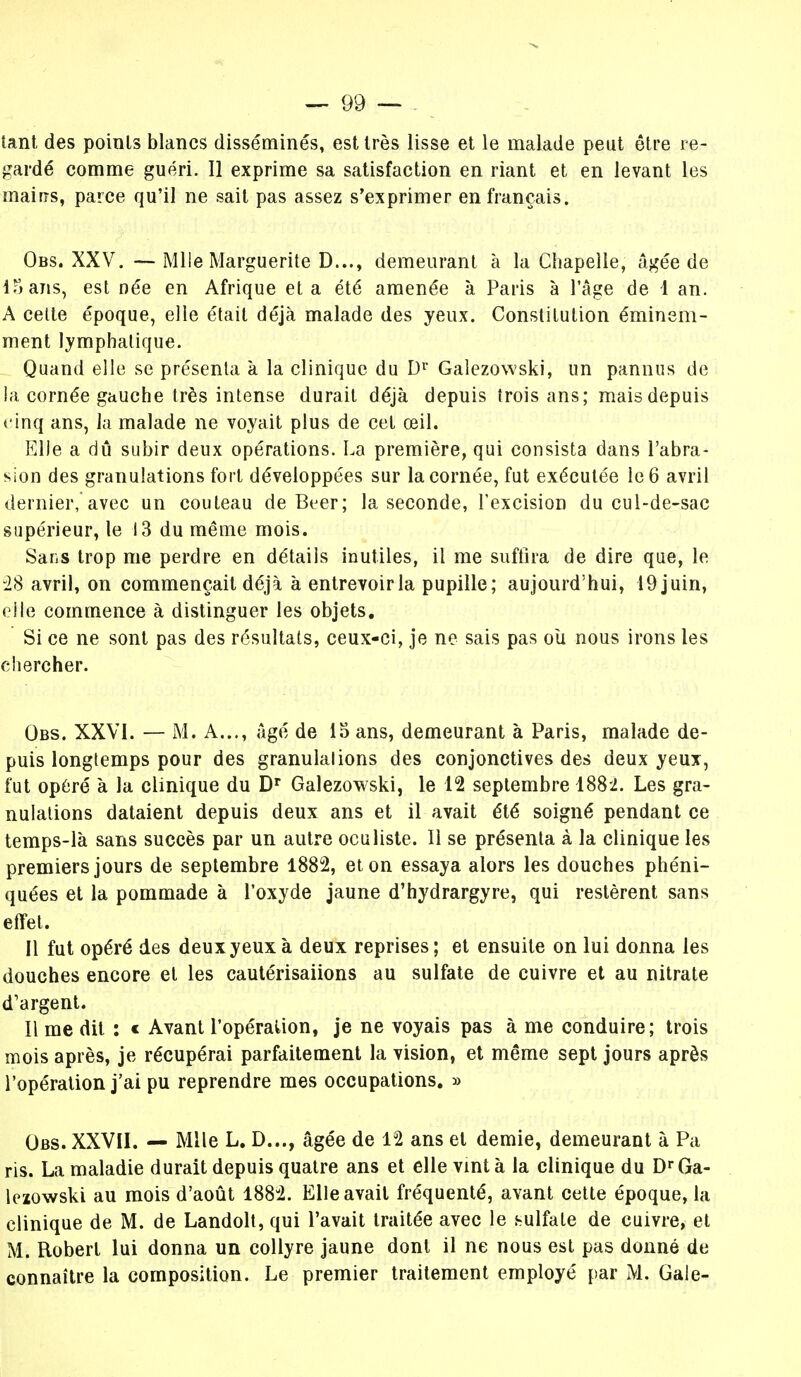 tant des points blancs disséminés, est très lisse et le malade peut être re- gardé comme guéri. Il exprime sa satisfaction en riant et en levant les mairrs, parce qu'il ne sait pas assez s'exprimer en français. Obs. XXV. -—Mlle Marguerite D..., demeurant à la Chapelle, âgée de 15 ans, est née en Afrique et a été amenée à Paris à l'âge de 1 an. A celte époque, elle était déjà malade des yeux. Constitution éminem- ment lymphatique. Quand elle se présenta à la clinique du Dr Galezowski, un pannus de la cornée gauche très intense durait déjà depuis trois ans; mais depuis cinq ans, la malade ne voyait plus de cet œil. Elle a dû subir deux opérations. La première, qui consista dans l'abra- sion des granulations fort développées sur la cornée, fut exécutée le 6 avril dernier,avec un couteau de Béer; la seconde, l'excision du cul-de-sac supérieur, le 13 du même mois. Sans trop me perdre en détails inutiles, il me suffira de dire que, le 28 avril, on commençait déjà à entrevoirla pupille; aujourd'hui, 19 juin, elle commence à distinguer les objets. Si ce ne sont pas des résultats, ceux-ci, je ne sais pas où nous irons les chercher. Obs. XXVI. — M. A..., âgé de 15 ans, demeurant à Paris, malade de- puis longtemps pour des granulalions des conjonctives des deux yeux, fut opéré à la clinique du Dr Galezowski, le 12 septembre 188*2. Les gra- nulations dataient depuis deux ans et il avait été soigné pendant ce temps-là sans succès par un autre oculiste. 11 se présenta à la clinique les premiers jours de septembre 1882, et on essaya alors les douches phéni- quées et la pommade à l'oxyde jaune d'hydrargyre, qui restèrent sans effet. Il fut opéré des deux yeux à deux reprises ; et ensuite on lui donna les douches encore et les cautérisaiions au sulfate de cuivre et au nitrate d'argent. Il me dit : c Avant l'opération, je ne voyais pas à me conduire; trois mois après, je récupérai parfaitement la vision, et même sept jours après l'opération j'ai pu reprendre mes occupations. » Obs. XXVII. — Mlle L. D..., âgée de 12 ans et demie, demeurant à Pa ris. La maladie durait depuis quatre ans et elle vint à la clinique du Dr Ga- lezowski au mois d'août 1882. Elle avait fréquenté, avant cette époque, la clinique de M. de Landolt, qui l'avait traitée avec le .sulfate de cuivre, et M. Robert lui donna un collyre jaune dont il ne nous est pas donné de connaître la composition. Le premier traitement employé par M. Gale-