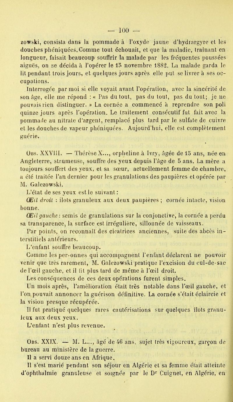 zowski, consista dans la pommade à l'oxyde jaune d'hydrargyre et les douches phéniquées. Comme tout échouait, et que la maladie, traînant en longueur, faisait beaucoup souffrir la malade par les fréquentes poussée^ aiguës, on se décida à l'opérer le 15 novembre 1882. La malade garda le lit pendant trois jours, et quelques jours après elle put se livrer à ses oc- cupations. Interrogée par moi si elle voyait avant l'opération, avec la sincérité de son âge, elle me répond : « Pas du tout, pas du tout, pas du tout; je ne pouvais rien distinguer. » La cornée a commencé à reprendre son poli quinze jours après l'opération. Le traitement consécutif fut fait avec la pommade au nitrate d'argent, remplacé plus tard par le sulfate de cuivre et les douches de vapeur phéniquées. Aujourd'hui, elle est complètement guérie. Obs. XXVIII. — Thérèse X..., orpheline à Ivry, âgée de 15 ans, née en Angleterre, strumeuse, souffre des yeux depuis l'âge de 5 ans. La mère a toujours souffert des yeux, et sa sœur, actuellement femme de chambre, a été traitée l'an dernier pour les granulations des paupières et opérée par M. Galezowski. L'état de ses yeux est le suivant: Œil droit : ilôts granuleux aux deux paupières ; cornée intacte, vision bonne. Œil gauche : semis de granulations sur la conjonctive, la cornée a perdu sa transparence, la surface est irrégulière, sillonnée de vaisseaux. Par points, on reconnaît des cicatrices anciennes, suite des abcès in- terstitiels antérieurs. L'enfant souffre beaucoup. Comme les personnes qui accompagnent l'enfant déclarent ne pouvoir venir que très rarement, M. Galezowski pratique l'excision du cul-de-sac de l'oeil gauche, et il lit plus tard de même à l'œil droit. Les conséquences de ces deux opérations furent simples. Un mois après, l'amélioration était très notable dans l'œil gauche, et l'on pouvait annoncer la guérison définitive. La cornée s'était éclaircie et la vision presque récupérée. Il fut pratiqué quelque? rares cautérisations sur quelques îlots granu- leux aux deux yeux. L'enfant n'est plus revenue. Obs. XXIX. — M. L..., âgé de 46 ans, sujet très vigoureux, garçon de bureau au ministère de la guerre. Il a servi douze ans en Afrique. Il s'est marié pendant son séjour en Algérie et sa femme élait atteinte d'ophthalmie granuleuse et soignée par le Dr Cuignet, en Algérie, en