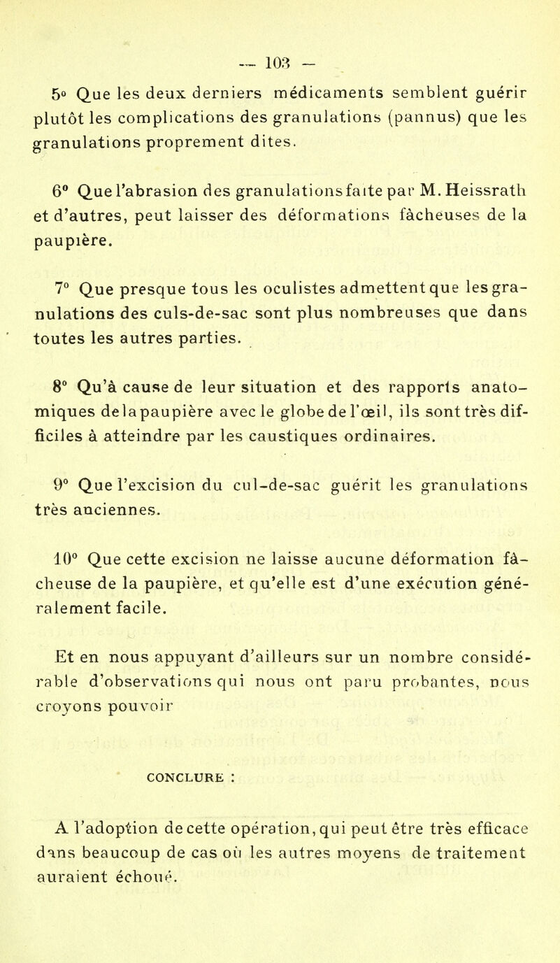 5° Que les deux derniers médicaments semblent guérir plutôt les complications des granulations (pannus) que les granulations proprement dites. 6° Que l'abrasion des granulations fa ite par M. Heissrath et d'autres, peut laisser des déformations fâcheuses de la paupière. 7° Que presque tous les oculistes admettent que les gra- nulations des culs-de-sac sont plus nombreuses que dans toutes les autres parties. 8° Qu'à cause de leur situation et des rapports anato- miques delapaupière avec le globe de l'œil, ils sont très dif- ficiles à atteindre par les caustiques ordinaires. 9° Que l'excision du cul-de-sac guérit les granulations très anciennes. 10° Que cette excision ne laisse aucune déformation fâ- cheuse de la paupière, et qu'elle est d'une exécution géné- ralement facile. Et en nous appuyant d'ailleurs sur un nombre considé- rable d'observations qui nous ont paru probantes, nous croyons pouvoir CONCLURE : A l'adoption de cette opération, qui peut être très efficace dans beaucoup de cas où les autres moyens de traitement auraient échoué.