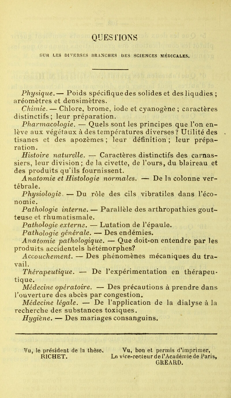 QUESTIONS SUR LES DIVERSES BRANCHES DES SCIENCES MÉDICALES. Physique. — Poids spécifique des solides et des liqudies ; aréomètres et deusimètres. Chimie.— Chlore, brome, iode et cyanogène ; caractères distinctifs; leur préparation. Pharmacologie. — Quels sont les principes que Ton en- lève aux végéta ux à des températures diverses ? Utilité des . tisanes et des apozèmes ; leur définition ; leur prépa- ration. Histoire naturelle. — Caractères distinctifs des carnas- siers, leur division; de la civette, de Tours, du blaireau et des produits qu'ils fournissent. Anatomie et Histologie normales. — De la colonne ver- tébrale. Physiologiè, — Du rôle des cils vibratiies dans l'éco- nomie. Pathologie interne. — Parallèle des arthropathies gout- teuse et rhumatismale. Pathologie externe. — Lutation de l'épaule. Pathologie générale. — Des endémies. Anatomie pathologique. — Que doit-on entendre par les produits accidentels hétémorphes? Accouchement. — Des phénomènes mécaniques du tra- vail. Thérapeutique. — De l'expérimentation en thérapeu- tique. Médecine opératoire. — Des précautions à prendre dans l'ouverture des abcès par congestion. Médecine légale. — De l'application de la dialyse à la recherche des substances toxiques. Hygiène. — Des mariages consanguins. Vu, !e président de la thèse. Vu, bon et permis d'imprimer, RICHET. Le voe-rccteur de l'Académie de Paris, GKEARD.