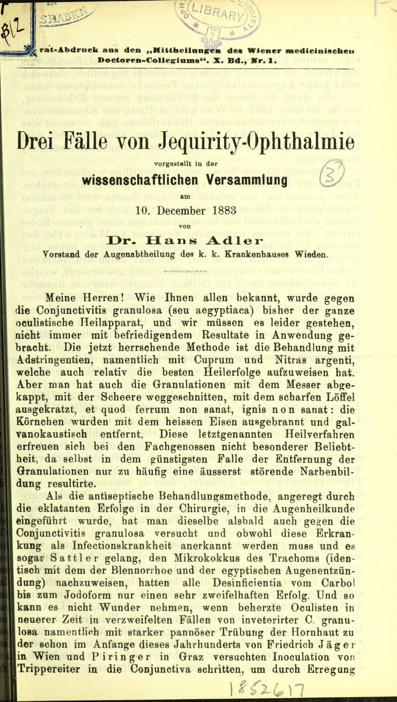 Drei Fälle von Jequirity-Ophthalmie vorgestellt in der ^ wissenschaftlichen Versammlung am 10. December 1883 Dr. fX£i.ns Ad-lei' Vorstand der Augenabtheilung des k. k. Krankenhauses Wieden. Meine Herren! Wie Ihnen allen bekannt, wurde gegen die Conjunctivitis granulosa (seu aegyptiaca) bisher der ganze oculistische Heilapparat, und wir müssen es leider gestehen, nicht immer mit befriedigendem Resultate in Anwendung ge- bracht. Die jetzt herrschende Methode ist die Behandlung mit A-dstringentien, namentlich mit Cuprum und Nitras argenti, welche auch relativ die besten, Heilerfolge aufzuweisen hat. Aber man hat auch die Granulationen mit dem Messer abge- kappt, mit der Scheere weggeschnitten, mit dem scharfen Löffel ausgekratzt, et quod ferrum non sanat, ignis n o n sanat: die Körnchen wurden mit dem heissen Eisen ausgebrannt und gal- vanokaustiech entfernt. Diese letztgenannten Heilverfahren erfreuen sich bei den Pachgenossen nicht besonderer Beliebt- heit, da selbst in dem günstigsten Falle der Entfernung der Granulationen nur zu häufig eine äusserst störende Narbenbil- dung resultirte. Als die antiseptische Behandlungsmethode, angeregt durch die eklatanten Erfolge in der Chirurgie, in die Augenheilkunde eingeführt wurde, hat man dieselbe alsbald auch gegen die Conjunctivitis granulosa versucht und obwohl diese Erkran- kung als Infectionskrankheit anerkannt werden muss und es sogar Sattler gelang, den Mikrokokkus des Trachoms (iden» tisch mit dem der Blennorrhoe und der egyptischen Augenentzün- dung) nachzuweisen, hatten alle Desinficientia vom Carbo! biß zum Jodoform nur einen sehr zweifelhaften Erfolg. Und so kann es nicht Wunder nehmen, wenn beherzte Oculisten in neuerer Zeit in verzweifelten Fällen von inveterirter C. granu- losa namentlich mit starker pannöser Trübung der Hornhaut zu .der schon im Anfange dieses Jahrhunderts von Friedrich Jäger in Wien und Piringer in Graz versuchten Inoculation von Trippereiter in die Conjunctiva schritten, um durch Erregung