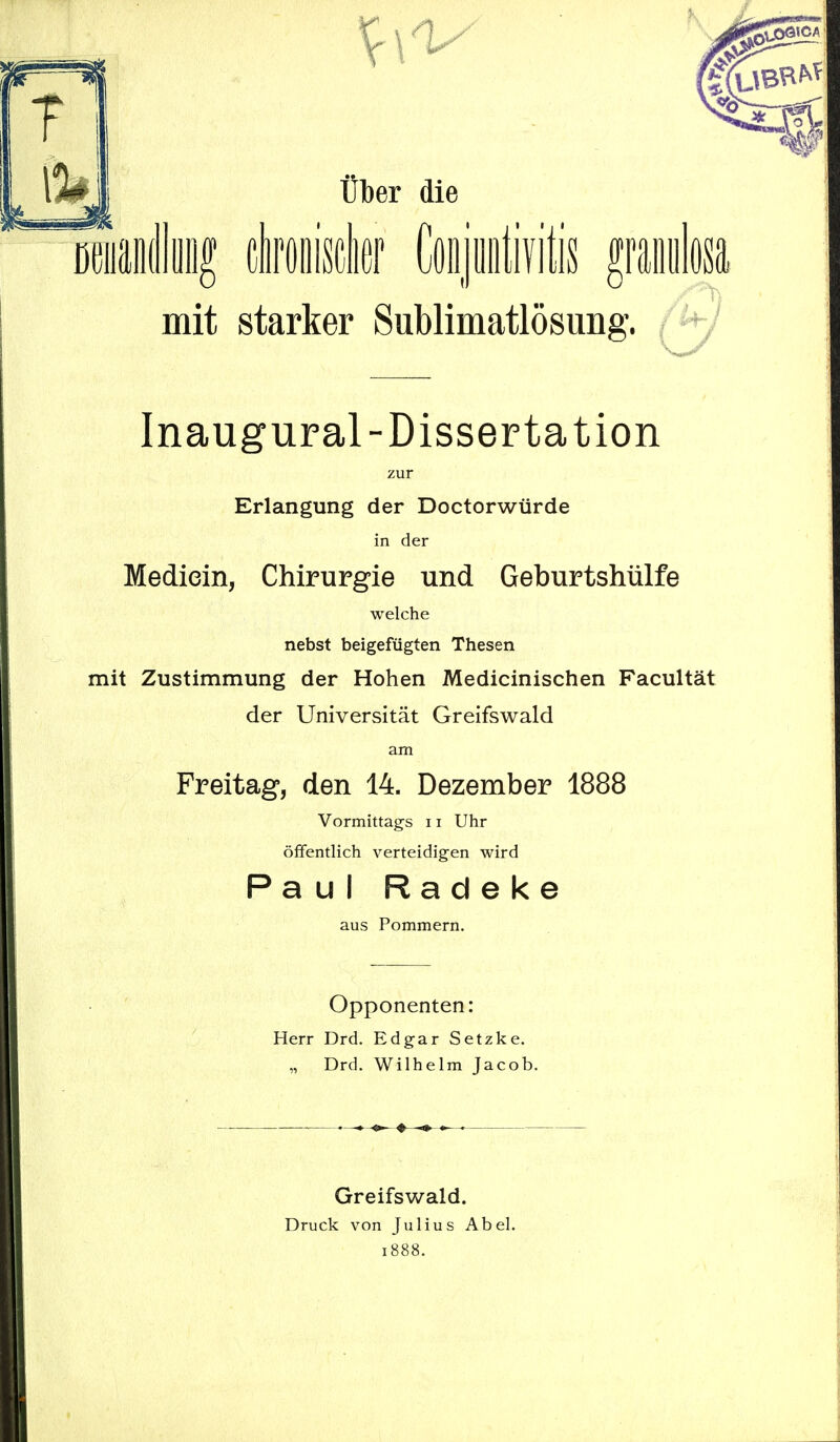 mit starker Sublimatlösung. Inaugural-Dissertation zur Erlangung der Doctorwürde in der Mediein, Chirurgie und Geburtshülfe welche nebst beigefügten Thesen mit Zustimmung der Hohen Medicinischen Facultät der Universität Greifswald am Freitag, den 14. Dezember 1888 Vormittags 11 Uhr öffentlich verteidigen wird Paul Radeke aus Pommern. Opponenten: Herr Drd. Edgar Setzke. „ Drd. Wilhelm Jacob. Greifswald. Druck von Julius Abel. 1888.