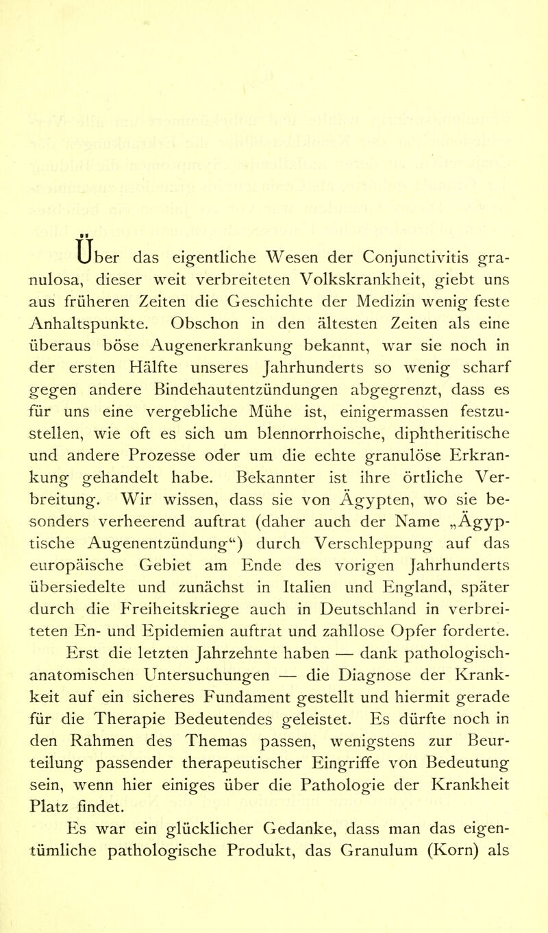 Uber das eigentliche Wesen der Conjunctivitis gra- nulosa, dieser weit verbreiteten Volkskrankheit, giebt uns aus früheren Zeiten die Geschichte der Medizin wenig feste Anhaltspunkte. Obschon in den ältesten Zeiten als eine überaus böse Augenerkrankung bekannt, war sie noch in der ersten Hälfte unseres Jahrhunderts so wenig scharf gegen andere Bindehautentzündungen abgegrenzt, dass es für uns eine vergebliche Mühe ist, einigermassen festzu- stellen, wie oft es sich um blennorrhoische, diphtheritische und andere Prozesse oder um die echte granulöse Erkran- kung gehandelt habe. Bekannter ist ihre örtliche Ver- breitung. Wir wissen, dass sie von Ägypten, wo sie be- sonders verheerend auftrat (daher auch der Name „Ägyp- tische Augenentzündung) durch Verschleppung auf das europäische Gebiet am Ende des vorigen Jahrhunderts übersiedelte und zunächst in Italien und England, später durch die Freiheitskriege auch in Deutschland in verbrei- teten En- und Epidemien auftrat und zahllose Opfer forderte. Erst die letzten Jahrzehnte haben — dank pathologisch- anatomischen Untersuchungen — die Diagnose der Krank- keit auf ein sicheres Fundament gestellt und hiermit gerade für die Therapie Bedeutendes geleistet. Es dürfte noch in den Rahmen des Themas passen, wenigstens zur Beur- teilung passender therapeutischer Eingriffe von Bedeutung sein, wenn hier einiges über die Pathologie der Krankheit Platz findet. Es war ein glücklicher Gedanke, dass man das eigen- tümliche pathologische Produkt, das Granulum (Korn) als