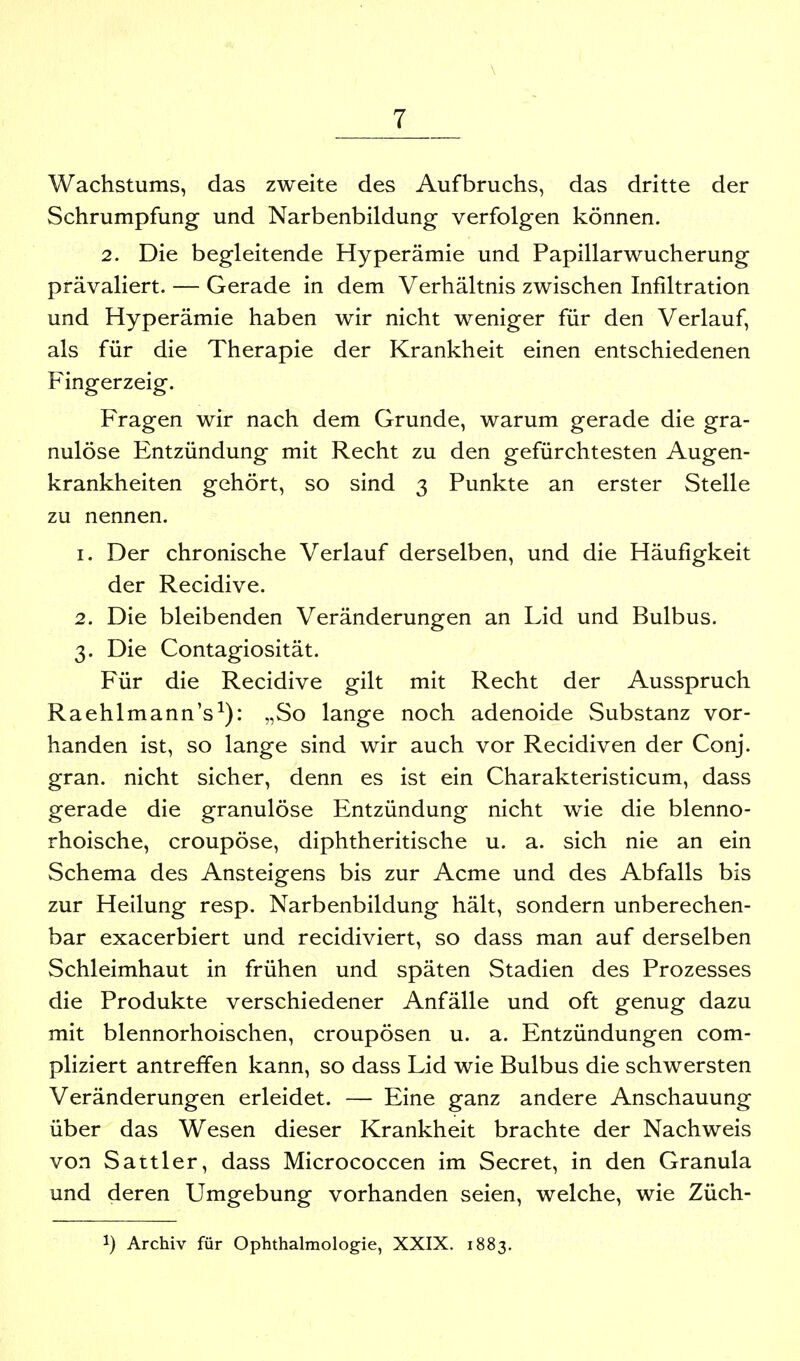 Wachstums, das zweite des Aufbruchs, das dritte der Schrumpfung und Narbenbildung verfolgen können. 2. Die begleitende Hyperämie und Papillarwucherung prävaliert. — Gerade in dem Verhältnis zwischen Infiltration und Hyperämie haben wir nicht weniger für den Verlauf, als für die Therapie der Krankheit einen entschiedenen Fingerzeig. Fragen wir nach dem Grunde, warum gerade die gra- nulöse Entzündung mit Recht zu den gefürchtesten Augen- krankheiten gehört, so sind 3 Punkte an erster Stelle zu nennen. 1. Der chronische Verlauf derselben, und die Häufigkeit der Recidive. 2. Die bleibenden Veränderungen an Lid und Bulbus. 3. Die Contagiosität. Für die Recidive gilt mit Recht der Ausspruch Raehlmann's^): „So lange noch adenoide Substanz vor- handen ist, so lange sind wir auch vor Recidiven der Conj. gran. nicht sicher, denn es ist ein Charakteristicum, dass gerade die granulöse Entzündung nicht wie die blenno- rhoische, croupöse, diphtheritische u. a. sich nie an ein Schema des Ansteigens bis zur Acme und des Abfalls bis zur Heilung resp. Narbenbildung hält, sondern unberechen- bar exacerbiert und recidiviert, so dass man auf derselben Schleimhaut in frühen und späten Stadien des Prozesses die Produkte verschiedener Anfälle und oft genug dazu mit blennorhoischen, croupösen u. a. Entzündungen com- pliziert antreffen kann, so dass Lid wie Bulbus die schwersten Veränderungen erleidet. — Eine ganz andere Anschauung über das Wesen dieser Krankheit brachte der Nachweis von Sattler, dass Micrococcen im Secret, in den Granula und deren Umgebung vorhanden seien, welche, wie Züch- 1) Archiv für Ophthalmologie, XXIX. 1883.