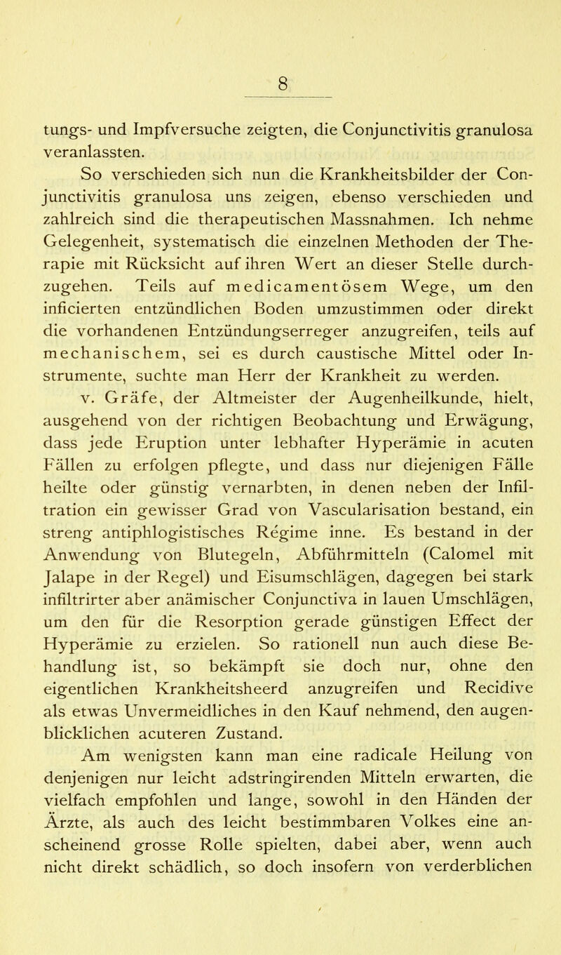 tungs- und Impfversuche zeigten, die Conjunctivitis granulosa veranlassten. So verschieden sich nun die Krankheitsbilder der Con- junctivitis granulosa uns zeigen, ebenso verschieden und zahlreich sind die therapeutischen Massnahmen. Ich nehme Gelegenheit, systematisch die einzelnen Methoden der The- rapie mit Rücksicht auf ihren Wert an dieser Stelle durch- zugehen. Teils auf medicamentösem Wege, um den inficierten entzündlichen Boden umzustimmen oder direkt die vorhandenen Entzündungserreger anzugreifen, teils auf mechanischem, sei es durch caustische Mittel oder In- strumente, suchte man Herr der Krankheit zu werden. V. Gräfe, der Altmeister der Augenheilkunde, hielt, ausgehend von der richtigen Beobachtung und Erwägung, dass jede Eruption unter lebhafter Hyperämie in acuten Fällen zu erfolgen pflegte, und dass nur diejenigen Fälle heilte oder günstig vernarbten, in denen neben der Infil- tration ein gewisser Grad von Vascularisation bestand, ein streng antiphlogistisches Regime inne. Es bestand in der Anwendung von Blutegeln, Abführmitteln (Calomel mit Jalape in der Regel) und Eisumschlägen, dagegen bei stark infiltrirter aber anämischer Conjunctiva in lauen Umschlägen, um den für die Resorption gerade günstigen Effect der Hyperämie zu erzielen. So rationell nun auch diese Be- handlung ist, so bekämpft sie doch nur, ohne den eigentlichen Krankheitsheerd anzugreifen und Recidive als etwas Unvermeidliches in den Kauf nehmend, den augen- blicklichen acuteren Zustand. Am wenigsten kann man eine radicale Heilung von denjenigen nur leicht adstringirenden Mitteln erwarten, die vielfach empfohlen und lange, sowohl in den Händen der Ärzte, als auch des leicht bestimmbaren Volkes eine an- scheinend grosse Rolle spielten, dabei aber, wenn auch nicht direkt schädlich, so doch insofern von verderblichen