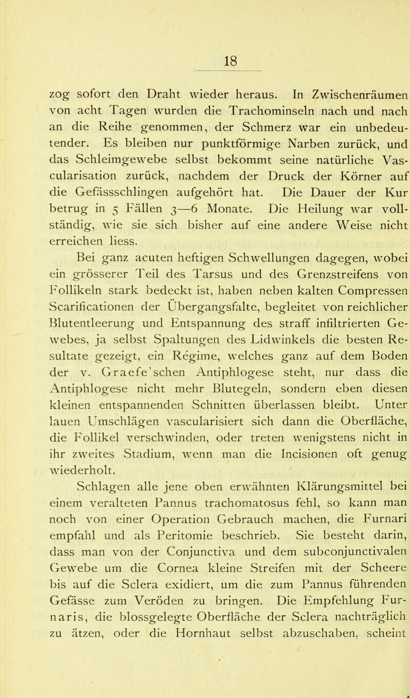 zog sofort den Draht wieder heraus. In Zwischenräumen von acht Tagen wurden die Trachominseln nach und nach an die Reihe genommen, der Schmerz war ein unbedeu- tender. Es bleiben nur punktförmige Narben zurück, und das Schleimgewebe selbst bekommt seine natürliche Vas- cularisation zurück, nachdem der Druck der Körner auf die Gefässschlingen aufgehört hat. Die Dauer der Kur betrug in 5 Fällen 3—6 Monate. Die Heilung war voll- ständig, wie sie sich bisher auf eine andere Weise nicht erreichen Hess. Bei ganz acuten heftigen Schwellungen dagegen, wobei ein grösserer Teil des Tarsus und des Grenzstreifens von Follikeln stark bedeckt ist, haben neben kalten Compressen Scarificationen der Ubergangsfalte, begleitet von reichlicher Blutentleerung und Entspannung des straff infdtrierten Ge- webes, ja selbst Spaltungen des Lidwinkels die besten Re- sultate gezeigt, ein Regime, welches ganz auf dem Boden der V. Graefe'sehen Antiphlogese steht, nur dass die Antiphlogese nicht mehr Blutegeln, sondern eben diesen kleinen entspannenden Schnitten überlassen bleibt. Unter lauen Umschlägen vascularisiert sich dann die Oberfläche, die Follikel verschwinden, oder treten wenigstens nicht in ihr zweites Stadium, wenn man die Incisionen oft genug wiederholt. Schlagen alle jene oben erwähnten Klärungsmittel bei einem veralteten Pannus trachomatosus fehl, so kann man noch von einer Operation Gebrauch machen, die Furnari empfahl und als Peritomie beschrieb. Sie besteht darin, dass man von der Conjunctiva und dem subconjunctivalen Gewebe um die Cornea kleine Streifen mit der Scheere bis auf die Sclera exidiert, um die zum Pannus führenden Gefässe zum Veröden zu bringen. Die Empfehlung Fur- naris, die blossgelegte Oberfläche der Sclera nachträglich zu ätzen, oder die Hornhaut selbst abzuschaben, scheint