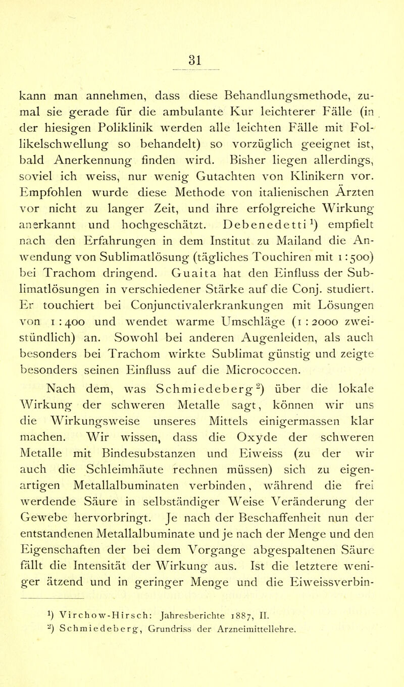 kann man annehmen, dass diese Behandlungsmethode, zu- mal sie gerade für die ambulante Kur leichterer Fälle (in der hiesigen Poliklinik werden alle leichten Fälle mit Fol- likelschwellung so behandelt) so vorzüglich geeignet ist, bald Anerkennung finden wird. Bisher liegen allerdings, soviel ich weiss, nur wenig Gutachten von Klinikern vor. Empfohlen wurde diese Methode von italienischen Ärzten vor nicht zu langer Zeit, und ihre erfolgreiche Wirkung anerkannt und hochgeschätzt. Debenedetti ^) empfielt nach den Erfahrungen in dem Institut zu Mailand die An- wendung von Sublimatlösung (tägliches Touchiren mit i :50o) bei Trachom dringend. Guaita hat den Einfluss der vSub- limatlösungen in verschiedener Stärke auf die Conj. studiert. Er touchiert bei Conjunctivalerkrankungen mit Lösungen von 1:400 und wendet warme Umschläge (1:2000 zwei- stündlich) an. Sowohl bei anderen Augenleiden, als auch besonders bei Trachom wirkte Sublimat günstig und zeigte besonders seinen Einfluss auf die Micrococcen. Nach dem, was Schmiedeberg ^) über die lokale Wirkung der schweren Metalle sagt, können wir uns die Wirkungsweise unseres Mittels einigermassen klar machen. Wir wissen, dass die Oxyde der schweren Metalle mit Bindesubstanzen und Eiweiss (zu der wir auch die Schleimhäute rechnen müssen) sich zu eigen- artigen Metallalbuminaten verbinden, während die frei werdende Säure in selbständiger Weise Veränderung der Gewebe hervorbringt. Je nach der Beschaffenheit nun der entstandenen Metallalbuminate und je nach der Menge und den Eigenschaften der bei dem Vorgange abgespaltenen Säure fällt die Intensität der Wirkung aus. Ist die letztere weni- ger ätzend und in geringer Menge und die Eiweissverbin- 1) Virchow-Hirsch: Jahresberichte 1887, II. -) Schmiedeberg, Grundriss der Arzneimittellehre.