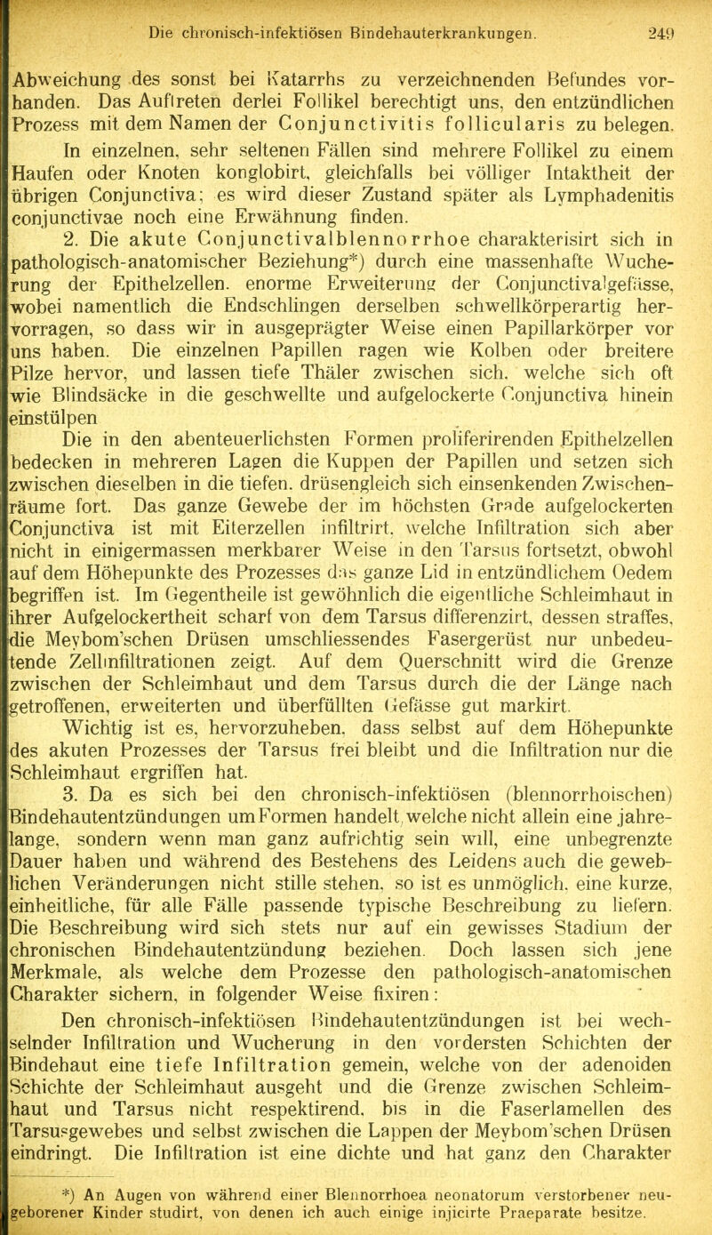 Abweichung des sonst bei Katarrhs zu verzeichnenden Befundes vor- handen. Das Auftreten derlei FolUkel berechtigt uns, den entzündUchen Prozess mit dem Namen der Conjunctivitis follicularis zu belegen. In einzelnen, sehr seltenen Fällen sind mehrere Follikel zu einem Haufen oder Knoten konglobirt, gleichfalls bei völliger Intaktheit der übrigen Conjunctiva; es wird dieser Zustand später als Lymphadenitis conjunctivae noch eine Erwähnung finden. 2. Die akute Conjunctivalblennorrhoe charakterisirt sich in pathologisch-anatomischer Beziehung*) durch eine massenhafte Wuche- rung der Epithelzellen, enorme Er weiter luisj der Conjunctivalgefässe, wobei namentlich die Endschlingen derselben schwellkörperartig her- vorragen, so dass wir in ausgeprägter Weise einen Papillarkörper vor uns haben. Die einzelnen Papillen ragen wie Kolben oder breitere Pilze hervor, und lassen tiefe Thäler zwischen sich, welche sich oft wie Blindsäcke in die geschwellte und aufgelockerte Conjunctiva hinein einstülpen Die in den abenteuerlichsten Formen proliferirenden Epithelzellen bedecken in mehreren La^en die Kuppen der Papillen und setzen sich zwischen dieselben in die tiefen, drüsengleich sich einsenkenden Zwischen- räume fort. Das ganze Gewebe der im höchsten Grade aufgelockerten Conjunctiva ist mit Eiterzellen infiltrirt. welche Infiltration sich aber nicht in einigermassen merkbarer Weise in den Tarsus fortsetzt, obwohl auf dem Höhepunkte des Prozesses dns ganze Lid in entzündlichem Oedem begriffen ist. Im Gegentheile ist gewöhnlich die eigentliche Schleimhaut in lihrer Aufgelockertheit scharf von dem Tarsus differenzirt, dessen straffes, die Meybom'schen Drüsen umschliessendes Fasergerüst nur unbedeu- tende Zell Infiltrationen zeigt. Auf dem Querschnitt wird die Grenze zwischen der Schleimhaut und dem Tarsus durch die der Länge nach getroffenen, erweiterten und überfüllten (jefässe gut markirt. Wichtig ist es, hervorzuheben, dass selbst auf dem Höhepunkte des akuten Prozesses der Tarsus frei bleibt und die Infiltration nur die Schleimhaut ergriffen hat. 3. Da es sich bei den chronisch-infektiösen (blennorrhoischen) Bindehautentzündungen um Formen handelt , welche nicht allein eine jahre- ilange, sondern wenn man ganz aufrichtig sein will, eine unbegrenzte Dauer haben und während des Bestehens des Leidens auch die geweb- lichen Veränderungen nicht stille stehen, so ist es unmöglich, eine kurze, einheitliche, für alle Fälle passende typische Beschreibung zu liefern. Die Beschreibung wird sich stets nur auf ein gewisses Stadium der chronischen Bindehautentzündung beziehen. Doch lassen sich jene Merkmale, als welche dem Prozesse den pathologisch-anatomischen Charakter sichern, in folgender Weise fixiren: Den chronisch-infektiösen Bindehautentzündungen ist bei wech- selnder Infiltration und Wucherung in den vordersten Schichten der Bindehaut eine tiefe Infiltration gemein, welche von der adenoiden Schichte der Schleimhaut ausgeht und die Grenze zwischen Schleim- haut und Tarsus nicht respektirend, bis in die Faserlamellen des Tarsusgewebes und selbst zwischen die Lappen der Meybom'schen Drüsen eindringt. Die Infiltration ist eine dichte und hat ganz den Charakter *) An Augen von während einer Blennorrhoea neonatorum verstorbener neu- geborener Kinder studirt, von denen ich auch einige injicirte Praeparate besitze.