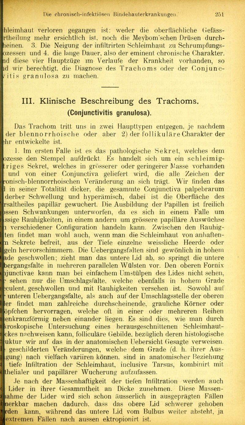 hleimhaut verloren gegangen ist: weder die oberflächliche (iefäss- rtheilung mehr ersichtlich ist, noch die Meybom sehen Drüsen durch- weinen. 3. Die Neigung der infiltrirten Schleimhaut zu Schrumpfungs- ozessen und 4. die lange Dauer, also der eminent chronische Charakter, nd diese vier Hauptzüge im Verlaufe der Krankheit vorhanden, so id wir berechtigt, die Diagnose des Trachoms oder der Conjunc- *^itis granvilosa zu machen. III. Klinische Beschreibung des Trachoms. (Conjunctivitis granulosa). Das Trachom tritt uns in zwei Haupttypen entgegen, je nachdem der blennorrhoische oder aber 2) der follikuläre Charakter der ;hr entwickelte ist. 1. Im ersten Falle ist es das pathologische Sekret, welches dem pzesse den Stempel aufdrückt. Es handelt sich um ein schleimig- riges Sekret, welches in grösserer oder geringerer Masse vorhanden und von einer Conjunctiva geliefert wird, die alle Zeichen der ronisch-blennorrhoischen Veränderung an sich trägt. Wir finden das l in seiner Totalität dicker, die gesammte Conjunctiva palpebrarum derber Schwellung und hyperämisch, dabei ist die Oberfläche des rsaltheiles papillär gewuchert. Die Ausbildung der Papillen ist freilich )ssen Schwankungen unterworfen, da es sich in einem Fafle um ssige Rauhigkeiten, in einem andern um grössere papilläre Auswüchse 1 verschiedener Configuration handeln kann. Zwischen den Rauhig- ten findet man wohl auch, wenn man die Schleimhaut von anhaften- n Sekrete befreit, aus der Tiefe einzelne weissliche Heerde oder geln hervorschimmern. Die Uebergangsfalten sind gewönlich in hohem ide geschwollen; zieht man das untere Lid ab, so springt die untere bergangsfalte in mehreren parallelen Wülsten vor. Den oberen Fornix ijunctivae kann man bei einfachem Umstülpen des Lides nicht sehen,  sehen nur die Umschlags falte, welche ebenfalls in hohem Grade iculent, geschwollen und mit Rauhigkeiten versehen ist. Sowohl auf ' unteren Uebergangsfalte, als auch auf der Umschlagsstelle der oberen er findet man zahlreiche durchscheinende, grauliche Körner oder öpfchen hervorragen, welche oft in einer oder mehreren Reihen ;enkranzförmig neben einander liegen. Es sind dies, wie man durch ^roskopische Untersuchung eines herausgeschnittenen Schleimhaut- ckes nachweisen kann, folliculäre Gebilde, bezüglich deren histologische uktur wir auf das in der anatomischen Uebersicht Gesagte verweisen. ! geschilderten Veränderungen, welche dem Grade (d. h. ihrer Aus- gung) nach vielfach variiren können, sind in anatomischer Beziehung tiefe Infiltration der Schleimhaut, inclusive Tarsus, kombinirt mit thelialer und papillärer Wucherung aufzufassen. II Je nach der Massenhaftigkeit der tiefen Infiltration werden auch ■ Lider in ihrer (lesammtheit an Dicke zunehmen. Diese Massen- Rahme der Lider wird sich schon äusserKch in ausgeprägten Fällen merkbar machen dadurch, dass das obere Lid schwerer gehoben ■rden kann, während das untere Lid vom Bulbus weiter absteht, ja ■extremen Fällen nach aussen ektropionirt ist.