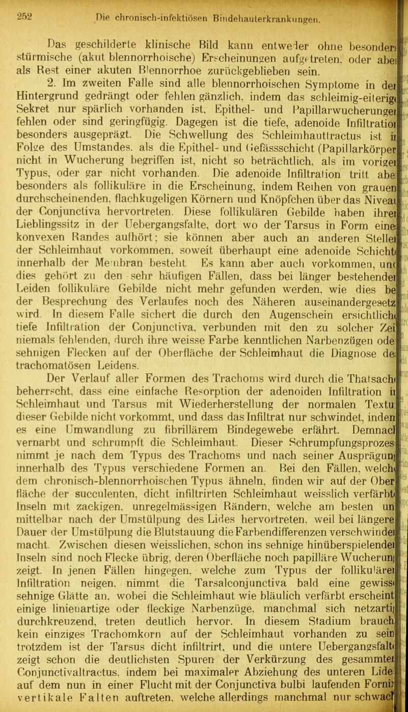 Das geschilderte klinische Bild kann entweder ohne besonders stürmische (akut blennorrhoische) Erscheinuno^en aufgetreten, oder abei als Rest einer akuten Blennorrhoe zurückgeblieben sein. 2. Im zweiten Falle sind alle blennorrhoischen Symptome in der Hintergrund gedrängt oder fehlen gänzlich, indem das schleimig-eilerig( Sekret nur spärlich vorhanden ist, Epithel- und Papillarwucherungei fehlen oder sind geringfügig. Dagegen ist die tiefe, adenoide Infiltratioi besonders ausgeprägt. Die Schwellung des Schleimhauttractus i.st ii Foke des Umstandes. als die Epithel- und (iefässschicht (Papillarkörper nicht in Wucherung begriffen ist, nicht so beträchtlich, als im vorigei Typus, oder gar nicht vorhanden. Die adenoide Infiltration tritt abe] besonders als follikuläre in die Erscheinung, indem Reihen von grauen durchscheinenden, flachkugeligen Körnern und Knöpfchen über das Niveai der Conjunctiva hervortreten. Diese follikulären Gebilde haben ihrei Lieblingssitz in der Uebergangsfalte, dort wo der Tarsus in Form einei konvexen Randes aufhört; sie können aber auch an anderen Stellei der Schleimhaut vorkommen, soweit überhaupt eine adenoide Schicht« innerhalb der Me nbran besteht Es kann aber auch vorkommen, unc dies geh()rt zu den sehr häufigen Fällen, dass bei länger bestehender Leiden follikuläre Gebilde nicht mehr gefunden werden, wie dies be der Besprechung des Verlaufes noch des Näheren auseinandergesetz wird. In diesem Falle sichert die durch den Augenschein ersichtlichi tiefe Infiltration der Conjunctiva, verbunden mit den zu solcher Zei niemals fehlenden, durch ihre vyreisse Farbe kenntlichen Narbenzügen odei sehnigen Flecken auf der Oberfläche der Schleimhaut die Diagnose dei trachomatösen Leidens. Der Verlauf aller Formen des Trachoms wird durch die Thatsachi beherrscht, dass eine einfache Resorption der adenoiden Infiltration h Schleimhaut und Tarsus mit Wiederherstellung der normalen Textu; dieser Gebilde nicht vorkommt, und dass das Infiltrat nur schwindet, inden es eine Umwandlung zu fibrillärem Bindegewebe erfährt. Demnacl vernarbt und schrumpft die Schleimhaut. Dieser Schrumpfungsprozesi nimmt je nach dem Typus des Trachoms und nach seiner Ausprägunj innerhalb des Typus verschiedene Formen an. Bei den Fällen, welche dem chronisch-blennorrhoischen Typus ähneln, finden wir auf der Ober fläche der succulenten, dicht infiltrirten Schleimhaut weisslich verfärbti Inseln mit zackigen, unregelmässigen Rändern, welche am besten un mittelbar nach der Umstülpung des Lides hervortreten, weil bei längere: Dauer der Umstülpung die Blutstauung die Farbendifferenzen verschwinde] macht. Zwischen diesen weisslichen, schon ins sehnige hinüberspielendei Inseln sind noch Flecke übrig, deren Oberfläche noch papilläre Wucherunj zeigt. In jenen Fällen hingegen, welche zum Typus der follikulärei Infiltration neigen, nimmt die Tarsalconjunctiva bald eine gewissi sehnige Glätte an. wobei die Schleimhaut wie bläulich verfärbt erscheint*' einige linienartige oder fleckige Narbenzüge, manchmal sich netzarti|| durchkreuzend, treten deutlich hervor. In diesem Stadium brauch kein einziges Trachomkorn auf der Schleimhaut vorhanden zu sein trotzdem ist der Tarsus dicht infiltrirt, und die untere UebergangsfaltJ zeigt schon die deutlichsten Spuren der Verkürzung des gesammtei Conjunctivaltractus, indem bei maximaler Abziehung des unteren Lidei auf dem nun in einer Flucht mit der Conjunctiva bulbi laufenden Forn^ vertikale Falten auftreten, welche allerdings manchmal nur schwä^