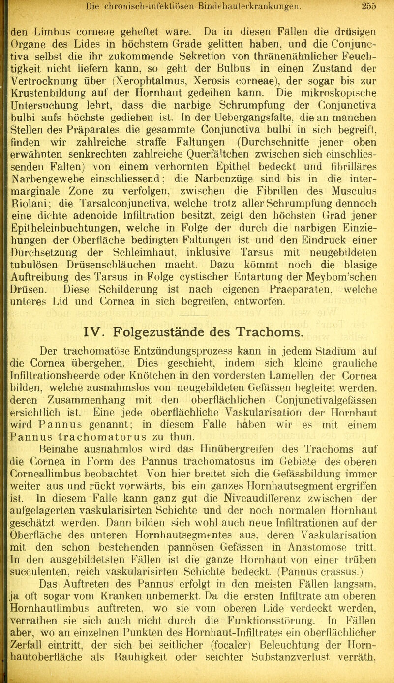 den Limbus corneae geheftet wäre. Da in diesen Fällen die drüsigen Organe des Lides in höchstem Grade geUtten haben, und die Conjunc- tiva selbst die ihr zukommende Sekretion von thränenähnlicher Feuch- tigkeit nicht liefern kann, so geht der Bulbus in einen Zustand der Vertrocknung über (Xerophtalmus, Xerosis corneae), der sogar bis zur Krustenbildung auf der Hornhaut gedeihen kann. Die mikroskopische Untersuchung lehrt, dass die narbige Schrumpfung der Conjunctiva bulbi aufs höchste gediehen ist. In der Uebergangsfalte, die an manchen Stellen des Präparates die gesammte Conjunctiva bulbi in sich begreift, finden wir zahlreiche straffe Faltungen (Durchschnitte jener oben erwähnten senkrechten zahlreiche Querfältchen zwischen sich einschlies- senden Falten) von einem verhornten Epithel bedeckt und fibrilläres Narbengewebe einschliessend; die Narbenzüge sind bis in die inter- marginale Zone zu verfolgen, zwischen die Fibrillen des Musculus Riolani: die Tarsalconjunctiva, welche trotz aller Schrumpfung dennoch eine dichte adenoide Infiltration besitzt, zeigt den höchsten Grad jener Epilheleinbuchtungen, welche in Folge der durch die narbigen Einzie- hungen der Oberfläche bedingten Faltungen ist und den Eindruck einer Durchsetzung der Schleimhaut, inklusive Tarsus mit neugebildeten tubulösen Drüsenschläuchen macht. Dazu kömmt noch die blasige Auftreibung des Tarsus in Folge cystischer Entartung der Meybom'schen Drüsen. Diese Schilderung ist nach eigenen Praeparaten, welche unteres Lid und Cornea in sich begreifen, entworfen. IV. Folgezustände des Trachoms. Der trachomatöse Entzündungsprozess kann in jedem Stadium auf die Cornea übergehen. Dies geschieht, indem sich kleine grauKche Infiltrationsheerde oder Knötchen in den vordersten Lamellen der Cornea bilden, welche ausnahmslos von neugebildeten Gefässen begleitet werden, deren Zusammenhang mit den oberflächlichen Conjunctivalgefässen ersichtlich ist. Eine jede oberflächliche Vaskularisation der Hornhaut wird Pannus genannt; in diesem Falle haben wir es mit einem Pannus trachomatorus zu thun. Beinahe ausnahmlos wird das Hinübergreifen des Trachoms auf die Cornea in Form des Pannus trachomatosus im Gebiete des oberen Corneallimbus beobachtet. Von hier breitet sich die Gefässbildung immer weiter aus und rückt vorwärts, bis ein ganzes Hornhautsegment ergriffen ist. In diesem Falle kann ganz gut die Niveaudifferenz zwischen der aufgelagerten vaskularisirten Schichte und der noch normalen Hornhaut geschätzt werden. Dann bilden sich wohl auch neue Infiltrationen auf der Oberfläche des unteren Hornhautsegmentes aus, deren Vaskularisation mit den schon bestehenden pannösen Gefässen in Anastomose tritt. In den ausgebildetsten Fällen ist die ganze Hornhaut von einer trüben succulenten, reich vaskularisirten Schichte bedeckt. (Pannus crassus.) Das Auftreten des Pannus erfolgt in den meisten Fällen langsam, ja oft sogar vom Kranken unbemerkt. Da die ersten Infiltrate am oberen HornhautHmbus auftreten, wo sie vom oberen Lide verdeckt werden, verrathen sie sich auch nicht durch die Funktionsstörung. In Fähen aber, wo an einzelnen Punkten des Hornhaut-Infiltrates ein oberflächlicher Zerfall eintritt, der sich bei seitlicher (focaler) Beleuchtung der Horn- hautoberfläche als Rauhigkeit oder seichter Substanzverlust verräth,