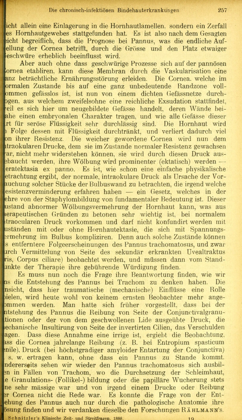 icht allein eine Einlagerung in die Hornhautlamellen, sondern ein Zerfall es Hornhautgewebes stattgefunden hat. Es ist also nach dem Gesagten ! ;icht begreiflieh, dass die Prognose bei Pannus, was die endHche Auf- j ellung der Cornea betrifft, durch die Grösse und den Platz etwaiger reschwüre erheblich beeinflusst wird. i Aber auch ohne dass geschwürige Prozesse sich auf der pannösen ' lornea etabliren, kann diese Membran durch die Vaskularisation eine anz beträchtliche Ernährungsstörung erleiden. Die Cornea, welche im 1 ormalen Zustande bis auf eine ganz unbedeutende Randzone voll- ommen gefässlos ist, ist nun von einem dichten Gefässnetze durch- ■fcgen, aus welchem zweifelsohne eine reichliche Exsudation stattfindet, lÄeil es sich hier um neugebildete Gefässe handelt, deren Wände bei- iahe einen embryonalen Charakter tragen, und wie alle Gefässe dieser Irt für seröse Flüssigkeit sehr durchlässig sind. Die Hornhaut wird .Ii Folge dessen mit Flüssigkeit durchtränkt, und verhert dadurch viel on ihrer Resistenz. Die weicher gewordene Cornea wird nun dem itraokularen Drucke, dem sie im Zustande normaler Resistenz gewachsen ar, nicht mehr widerstehen können, sie wird durch diesen Druck aus- 3baucht werden, ihre Wölbung wird prominenter (ektatisch) werden — eratektasia ex panno. Es ist, wie schon eine einfache physikalische etrachtung ergibt, der normale, intraokulare Druck als Ursache der Vor- mchung solcher Stücke der Rulbuswand zu betrachten, die irgend welche esistenzverminderung erfahren haben — ein Gesetz, welches in der ehre von der Staphylombildung von fundamentaler Bedeutung ist. Dieser ustand abnormer Wölbungsvermehrung der Hornhaut kann, was aus lerapeutischen Gründen zu betonen sehr wichtig ist, bei normalem traocularen Druck vorkommen und darf nicht konfundirt werden mit iiständen mit oder ohne Hornhautektasie, die sich mit Spannungs- irmehrung im Bulbus kompliziren. Denn auch solche Zustände können s entferntere Folgeerscheinungen des Pannus trachomatosus, und zwar irch Vermittelung von Seite des sekundär erkrankten Uvealtraktus ris, Corpus ciliare) beobachtet werden, und müssen dann vom Stand- inkte der Therapie ihre gebührende Würdigung finden. Es muss nun noch die Frage ihre Beantwortung finden, wie wir 3s die Entstehung des Pannus bei Trachom zu denken haben. Die nsicht, dass hier traumatische (mechanische) Einflüsse eine Rolle )ielen, wird heute wohl von keinem ernsten Beobachter mehr ange- )mmen werden. Man hatte sich früher vorgestellt, dass bei der Qtstehung des Pannus die Reibung von Seite der Conjunctivalgranu- tionen oder der von dem geschwollenen Lide ausgeübte Druck, die lechanische Insultirung von Seite der invertirten Cilien, das Verschulden agen. Dass diese Annahme eine irrige ist, ergiebt die Beobachtung, iss die Cornea jahrelange Reibung (z. B. bei Entropium spasticum jnile), Druck (bei höchstgradiger amyloider Entartung der Conjunctiva) s, w. ertragen kann, ohne dass ein Pannus zu Stande kommt, nderers^its sehen wir wieder den Pannus trachomatosus sich ausbil- m in Fällen von Trachom, wo die Durchsetzung der Schleimhaut, e Granulations- (Follikel-) bildung oder die papilläre Wucherung stets ne sehr massige war und von irgend einem Drucke oder Reibung 3r Cornea nicht die Rede war. Es konnte die Frage von der Ent- ehung des Pannus auch nur durch die pathologische Anatomie ihre ösung finden und wir verdanken dieselbe den Forschungen Rählmann's. Schnitzler's Klinische Zeit- und Streitfraeen. 1888. 1Q