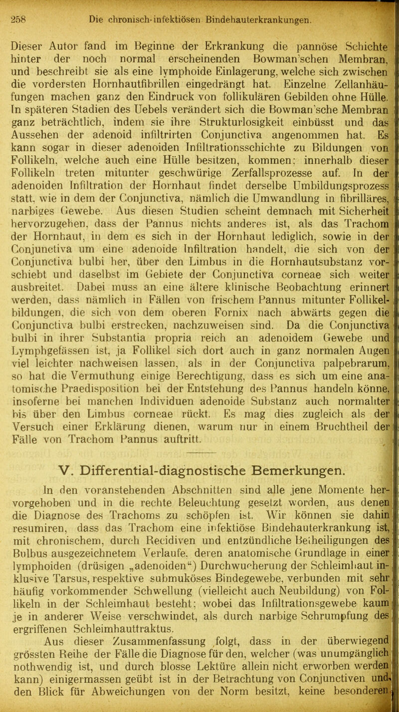 Dieser Autor fand im Beginne der Erkrankung die pannöse Schichte hinter der noch normal erscheinenden Bowman'schen Membran, und beschreibt sie als eine lymphoide Einlagerung, welche sich zwischen die vordersten Hornhautfibrillen eingedrängt hat. Einzelne Zellanhäu- fungen machen ganz den Eindruck von follikulären Gebilden ohne Hülle. In späteren Stadien des Uebels verändert sich die Bowman'sche Membran ganz beträchtlich, indem sie ihre Strukturlosigkeit einbüsst und das Aussehen der adenoid infiltrirten Conjunctiva angenommen hat. Es kann sogar in dieser adenoiden Infiltrationsschichte zu Bildungen von Follikeln, welche auch eine Hülle besitzen, kommen; innerhalb dieser Follikeln treten mitunter geschwürige Zerfallsprozesse auf. In der adenoiden Infiltration der Hornhaut findet derselbe ümbildungsprozess statt, wie in dem der Conjunctiva, nämlich die Umwandlung in fibrilläres, narbiges Gewebe. Aus diesen Studien scheint demnach mit Sicherheit hervorzugehen, dass der Pannus nichts anderes ist, als das Trachom der Hornhaut, in dem es sich in der Hornhaut lediglich, sowie in der Conjunctiva um eine adenoide Infiltration handelt, die sich von der Conjunctiva bulbi her, über den Limbus in die Hornhautsubstanz vor- schiebt und daselbst im Gebiete der Conjunctiva corneae sich weiter ausbreitet. Dabei muss an eine äUere klinische Beobachtung erinnert werden, dass nämlich in Fällen von frischem Pannus mitunter FolUkel- bildungen, die sich von dem oberen Fornix nach abwärts gegen die Conjunctiva bulbi erstrecken, nachzuweisen sind. Da die Conjunctiva bulbi in ihrer Substantia propria reich an adenoidem Gewebe und Lymphgefässen ist, ja Follikel sich dort auch in ganz normalen Augen viel leichter nachweisen lassen, als in der Conjunctiva palpebrarum, so hat die Vermuthung einige Berechtigung, dass es sich um eine ana- tomische Praedisposition bei der Entstehung des Pannus handeln könne, insoferne bei manchen Individuen adenoide Substanz auch normahter bis über den Limbus corneae rückt. Es mag dies zugleich als der Versuch einer Erklärung dienen, warum nur in einem Bruchtheil der Fälle von Trachom Pannus auftritt. V. Differential-diagnostische Bemerkungen. In den voranstehenden Abschnitten sind alle jene Momente her- vorgehoben und in die rechte Beleuchtung gesetzt worden, aus denen die Diagnose des Trachoms zu schöpfen ist. Wir können sie dahin resumiren, dass das Trachom eine infektiöse Bindehauterkrankung ist, mit chronischem, durch Becidiven und entzündliche Beiheiligungen des Bulbus ausgezeichnetem Verlaufe, deren anatomische Grundlage in einer lymphoiden (drüsigen „adenoiden) Durchwu<^herung der Schleimhaut in- klusive Tarsus, respektive submuköses Bindegewebe, verbunden mit sehr häufig vorkommender Schwellung (vielleicht auch Neubildung) von Fol- likeln in der Schleimhaut besteht; wobei das Infiltrationsgewebe kaum je in anderer Weise verschwindet, als durch narbige Schrumpfung des ergriffenen Schleimhauttraktus. Aus dieser Zusammenfassung ,folgt, dass in der überwiegend grössten Beihe der Fälle die Diagnose für den, welcher (was unumgänglich nothwendig ist, und durch blosse Lektüre allein nicht erworben werden kann) einigermassen geübt ist in der Betrachtung von Conjunctiven und^ den Blick für Abweichungen von der Norm besitzt, keine besonderen |