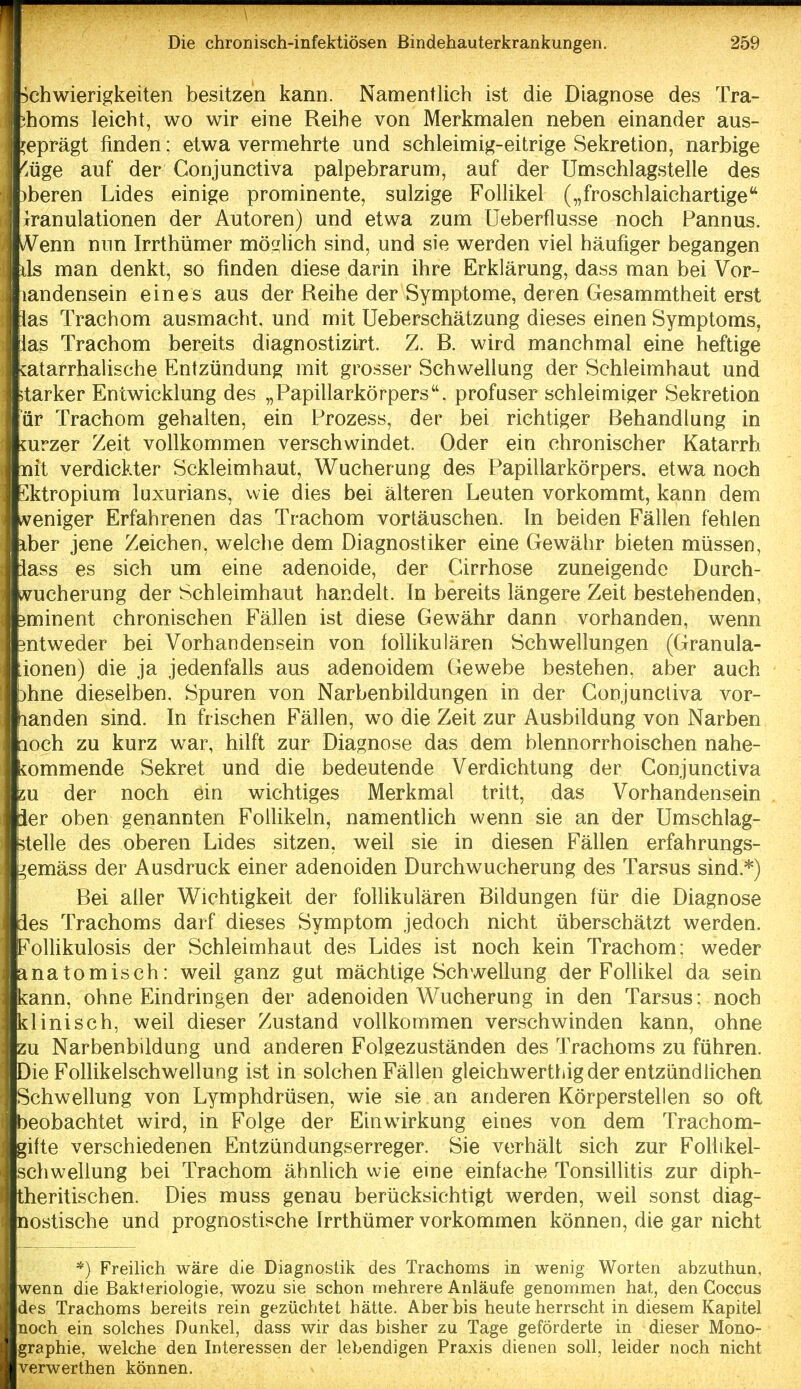 ; Schwierigkeiten besitzen kann. Namentlich ist die Diagnose des Tra- j thoms leicht, wo wir eine Reihe von Merkmalen neben einander aus- geprägt finden; etwa vermehrte und schleimig-eitrige Sekretion, narbige I ''.üge auf der Conjunctiva palpebrarum, auf der Umschlagstelle des )beren Lides einige prominente, sulzige Follikel („froschlaichartige'' Granulationen der Autoren) und etwa zum Ueberflusse noch Pannus. Wenn nun Irrthümer möcjlich sind, und sie werden viel häufiger begangen ds man denkt, so finden diese darin ihre Erklärung, dass man bei Vor- landensein eines aus der Reihe der Symptome, deren Gesammtheit erst las Trachom ausmacht, und mit Ueberschätzung dieses einen Symptoms, lias Trachom bereits diagnostizirt. Z. R. wird manchmal eine heftige vatarrhalische Entzündung mit grosser Schwellung der Schleimhaut und starker Entwicklung des „Papillarkörpers. profuser schleimiger Sekretion I är Trachom gehalten, ein Prozess, der bei richtiger Behandlung in mrzer Zeit vollkommen verschwindet. Oder ein chronischer Katarrh nit verdickter Sckleimhaut, Wucherung des Papillarkörpers, etwa noch Sktropium luxurians, wie dies bei älteren Leuten vorkommt, kann dem veniger Erfahrenen das Trachom vortäuschen. In beiden Fällen fehlen Iber jene Zeichen, welche dem Diagnostiker eine Gewähr bieten müssen, lass es sich um eine adenoide, der Girrhose zuneigende Durch- «rucherung der Schleimhaut handelt. In bereits längere Zeit bestehenden, eminent chronischen Fällen ist diese Gewähr dann vorhanden, wenn mtweder bei Vorhandensein von follikulären Schwellungen (Granula- ionen) die ja jedenfalls aus adenoidem Gewebe bestehen, aber auch 3hne dieselben, Spuren von Narbenbildungen in der Conjunctiva vor- landen sind. In frischen Fällen, wo die Zeit zur Ausbildung von Narben loch zu kurz war, hilft zur Diagnose das dem blennorrhoischen nahe- kommende Sekret und die bedeutende Verdichtung der Conjunctiva SU der noch ein wichtiges Merkmal tritt, das Vorhandensein 1er oben genannten Follikeln, namentlich wenn sie an der Umschlag- stelle des oberen Lides sitzen, weil sie in diesen Fällen erfahrungs- ^emäss der Ausdruck einer adenoiden Durchwucherung des Tarsus sind.*) Bei aller Wichtigkeit der follikulären Bildungen für die Diagnose äes Trachoms darf dieses Symptom jedoch nicht überschätzt werden. Eollikulosis der Schleimhaut des Lides ist noch kein Trachom; weder anatomisch: weil ganz gut mächtige Schwellung der Follikel da sein kann, ohne Eindringen der adenoiden Wucherung in den Tarsus; noch klinisch, weil dieser Zustand vollkommen verschwinden kann, ohne zu Narbenbildung und anderen Folgezuständen des Trachoms zu führen. iDie Follikelschwellung ist in solchen Fällen gleichwerthig der entzündlichen [Schwellung von Lymphdrüsen, wie sie an anderen Körperstellen so oft Ibeobachtet wird, in Folge der Einwirkung eines von dem Trachom- gifte verschiedenen Entzündungserreger. Sie verhält sich zur Follikel- schwellung bei Trachom ähnlich wie eine einfache Tonsillitis zur diph- theritischen. Dies muss genau berücksichtigt werden, weil sonst diag- nostische und prognostische Irrthümer vorkommen können, die gar nicht *) Freilich wäre die Diagnostik des Trachoms in wenig Worten abzuthun, wenn die Bakteriologie, wozu sie schon mehrere Anläufe genommen hat, den Goccus des Trachoms bereits rein gezüchtet hätte. Aber bis heute herrscht in diesem Kapitel noch ein solches Dunkel, dass wir das bisher zu Tage geförderte in dieser Mono- graphie, welche den Interessen der lebendigen Praxis dienen soll, leider noch nicht verwerthen können.