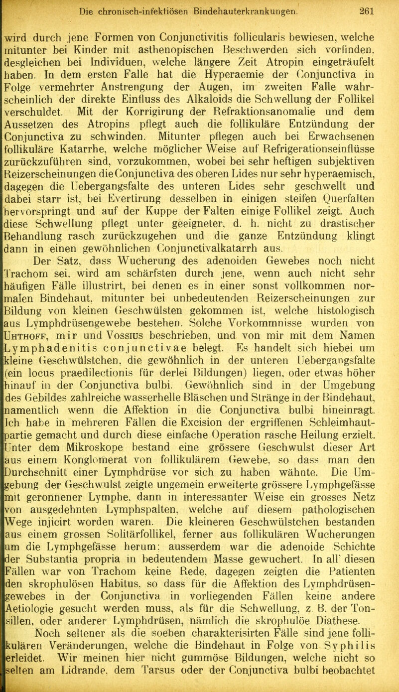 wird durch jene Formen von Conjunctivitis follicularis bewiesen, welche mitunter bei Kinder mit asthenopischen Beschwerden sich vorfinden, desgleichen bei Individuen, welche längere Zeit Atropin eingeträufelt haben. In dem ersten Falle hat die Hyperaemie der Gonjunctiva in Folge vermehrter Anstrengung der Augen, im zweiten Falle wahr- scheinlich der direkte Einfluss des Alkaloids die Schwellung der Folhkel verschuldet. Mit der Korrigirung der Refraktionsanomalie und dem Aussetzen des Atropins pflegt auch die follikuläre Entzündung der Gonjunctiva zu schwinden. Mitunter pflegen auch bei Erwachsenen follikuläre Katarrhe, welche möglicher Weise auf Refrigerationseinflüsse zurückzuführen sind, vorzukommen, wobei bei sehr heftigen subjektiven Reizerscheinungen die Gonjunctiva des oberen Lides nur sehr hyperaemisch, dagegen die Uebergangsfalte des unteren Lides sehr geschwellt und dabei starr ist, bei Evertirung desselben in einigen steifen Querfalten hervorspringt und auf der Kuppe der Falten einige Follikel zeigt. Auch diese Schwellung pflegt unter geeigneter, d. h. nicht zu drastischer Behandlung rasch zurückzugehen und die ganze Entzündung klingt dann in einen gewöhnlichen Conjunctivalkatarrh aus. Der Satz, dass Wucherung des adenoiden Gewebes noch nicht Trachom sei, wird am schärfsten durch jene, wenn auch nicht sehr häufigen Fälle illustrirt, bei denen es in einer sonst vollkommen nor- malen Bindehaut, mitunter bei unbedeutenden Reizerscheinungen zur Bildung von kleinen Geschwülsten gekommen ist, welche histologisch aus Lymphdrüsengewebe bestehen. Solche Vorkommnisse wurden von Uhthoff, mir und Vossius beschrieben, und von mir mit dem Namen Lymphadenitis conjunctivae belegt. Es handelt sich hiebei um kleine Geschwülstchen, die gewöhnlich in der unteren Uebergangsfalte (ein locus praedilectionis für derlei Bildungen) liegen, oder etwas höher hinauf in der Gonjunctiva bulbi. Gewöhnlich sind in der Umgebung des Gebildes zahlreiche wasserhelle Bläschen und Stränge in der Bindehaut, namentlich wenn die Affektion in die Gonjunctiva bulbi hineinragt. Ich habe in mehreren Fällen die Excision der ergriffenen Schleimhaut- partie gemacht und durch diese einfache Operation rasche Heilung erzielt. Unter dem Mikroskope bestand eine grössere Geschwulst dieser Art laus einem Konglomerat von follikulärem Gewebe, so dass man den Durchschnitt einer Lymphdrüse vor sich zu haben wähnte. Die Um- gebung der Geschwulst zeigte ungemein erweiterte grössere Lymphgefässe mit geronnener Lymphe, dann in interessanter Weise ein grosses Netz von ausgedehnten Lymphspalten, welche auf diesem pathologischen Wege injicirt worden waren. Die kleineren Geschwülstchen bestanden aus einem grossen Solltärfollikel, ferner aus folUkulären Wucherungen um die Lymphgefässe herum: ausserdem war die adenoide Schichte der Substantia propria in bedeutendem Masse gewuchert. In all' diesen Fällen war von Trachom keine Rede, dagegen zeigten die Patienten den skrophulösen Habitus, so dass für die Affektion des Lymphdrüsen- gewebes in der Gonjunctiva in vorHegenden Fällen keine andere Aetiologie gesucht werden muss, als für die Schwellung, z B. der Ton- sillen, oder anderer Lymphdrüsen, nämlich die skrophulöe Diathese. Noch seltener als die soeben charakterisirten Fälle sind jene folli- kulären Veränderungen, welche die Bindehaut in Folge von Syphilis erleidet. Wir meinen hier nicht gummöse Bildungen, welche nicht so selten am Lidrande, dem Tarsus oder der Gonjunctiva bulbi beobachtet