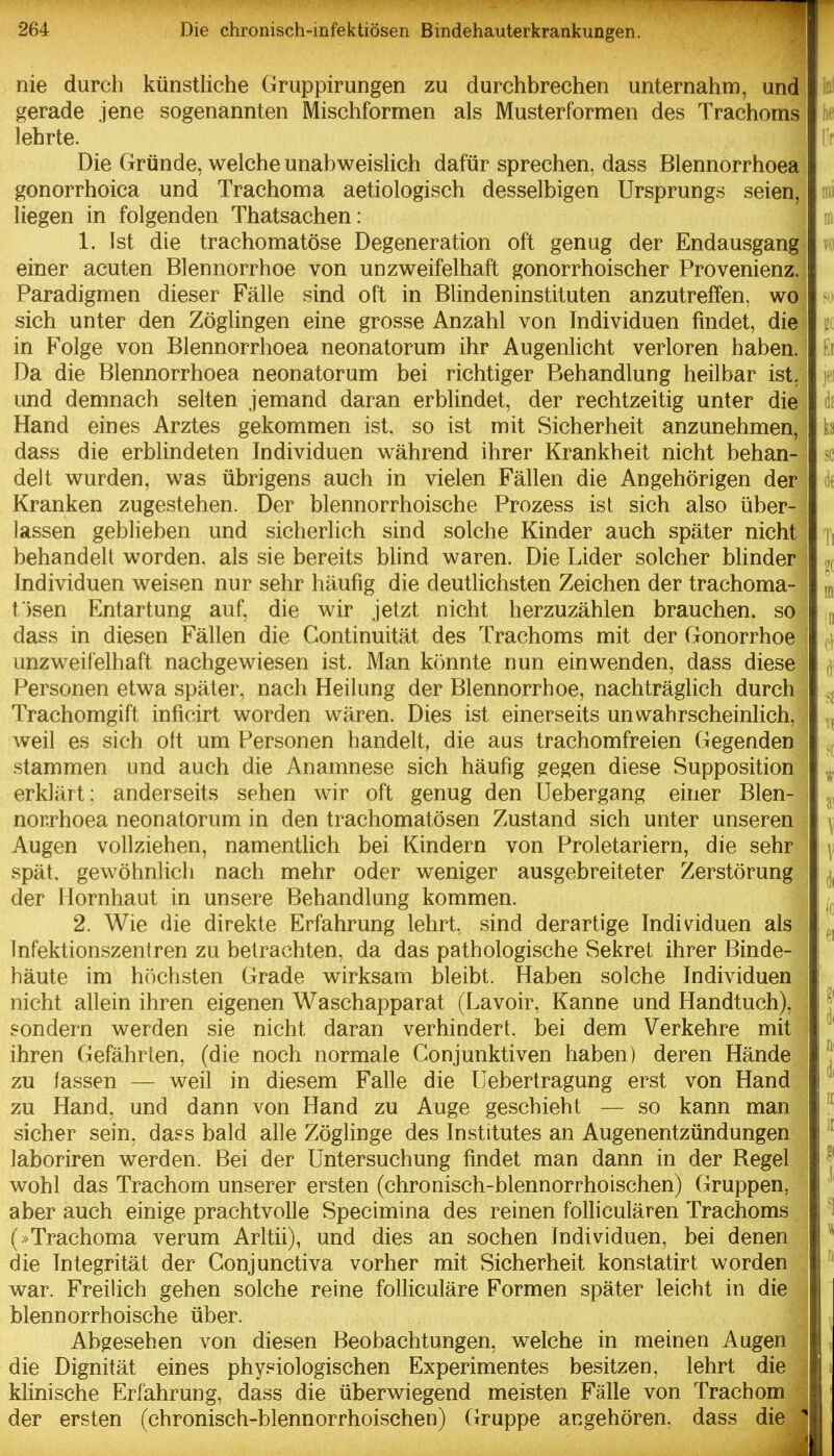 nie durch künstliche Gruppirungen zu durchbrechen unternahm, und gerade jene sogenannten Mischformen als Musterformen des Trachoms lehrte. Die Gründe, welche unabweislich dafür sprechen, dass Blennorrhoea gonorrhoica und Trachoma aetiologisch desselbigen Ursprungs seien, liegen in folgenden Thatsachen: 1. Ist die trachomatöse Degeneration oft genug der Endausgang einer acuten Blennorrhoe von unzweifelhaft gonorrhoischer Provenienz. Paradigmen dieser Fälle sind oft in Blindeninstituten anzutreffen, wo sich unter den Zöglingen eine grosse Anzahl von Individuen findet, die in Folge von Blennorrhoea neonatorum ihr Augenlicht verloren haben. Da die Blennorrhoea neonatorum bei richtiger Behandlung heilbar ist, und demnach selten jemand daran erblindet, der rechtzeitig unter die Hand eines Arztes gekommen ist. so ist mit Sicherheit anzunehmen, dass die erblindeten Individuen während ihrer Krankheit nicht behan- delt wurden, was übrigens auch in vielen Fällen die Angehörigen der Kranken zugestehen. Der blennorrhoische Prozess ist sich also über- lassen geblieben und sicherlich sind solche Kinder auch später nicht behandelt worden, als sie bereits blind waren. Die Lider solcher blinder Individuen weisen nur sehr häufig die deutlichsten Zeichen der trachoma- fisen Entartung auf, die wir jetzt nicht herzuzählen brauchen, so dass in diesen Fällen die Continuität des Trachoms mit der Gonorrhoe unzweifelhaft nachgewiesen ist. Man könnte nun einwenden, dass diese Personen etwa später, nach Heilung der Blennorrhoe, nachträglich durch Trachomgift inficirt worden wären. Dies ist einerseits unwahrscheinlich, Aveil es sich ott um Personen handelt, die aus trachomfreien Gegenden stammen und auch die Anamnese sich häufig gegen diese Supposition erklärt: anderseits sehen wir oft genug den Uebergang einer Blen- norrhoea neonatorum in den trachomatösen Zustand sich unter unseren Augen vollziehen, namentlich bei Kindern von Proletariern, die sehr spät, gewöhnlich nach mehr oder weniger ausgebreiteter Zerstörung der Hornhaut in unsere Behandlung kommen. 2. Wie die direkte Erfahrung lehrt, sind derartige Indiv^iduen als Infektionszentren zu betrachten, da das pathologische Sekret ihrer Binde- häute im höchsten Grade wirksam bleibt. Haben solche Individuen nicht allein ihren eigenen Waschapparat (Lavoir, Kanne und Handtuch), sondern werden sie nicht daran verhindert, bei dem Verkehre mit ihren Gefährten, (die noch normale Conjunktiven haben) deren Hände zu lassen — weil in diesem Falle die Uebertragung erst von Hand zu Hand, und dann von Hand zu Auge geschieht — so kann man sicher sein, dass bald alle Zöglinge des Institutes an Augenentzündungen laboriren werden. Bei der Untersuchung findet man dann in der Regel wohl das Trachom unserer ersten (chronisch-blennorrhoischen) Gruppen, aber auch einige prachtvolle Specimina des reinen folliculären Trachoms (»Trachoma verum Arltii), und dies an soeben Individuen, bei denen die Integrität der Conjunctiva vorher mit Sicherheit konstatirt worden war. Freilich gehen solche reine folliculäre Formen später leicht in die blennorrhoische über. Abgesehen von diesen Beobachtungen, welche in meinen Augen | die Dignität eines phy.«iologischen Experimentes besitzen, lehrt die I klinische Erfahrung, dass die überwiegend meisten Fälle von Trachom J der ersten (chronisch-blennorrhoischen) Gruppe angehören, dass diel