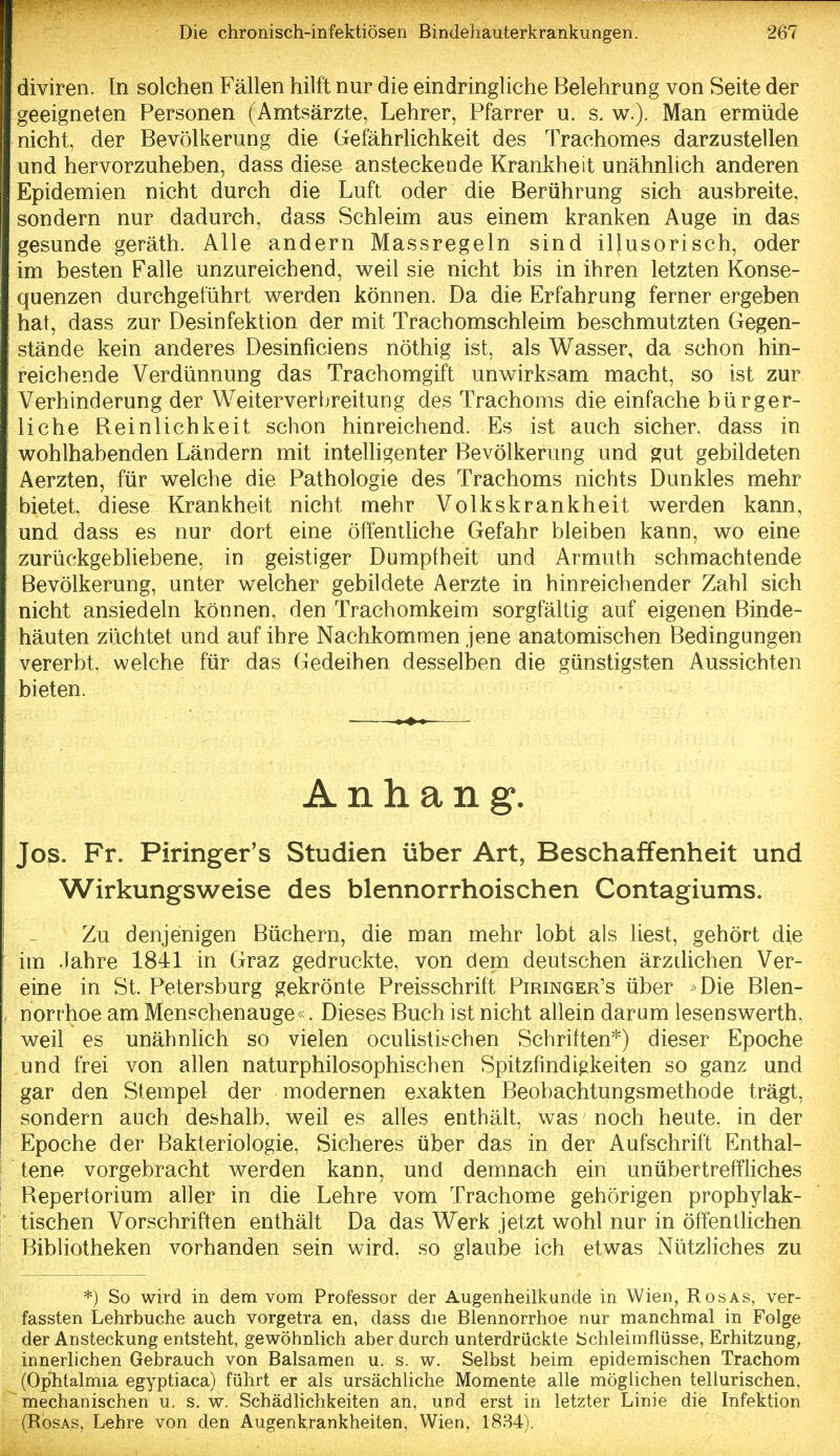 diviren. In solchen Fällen hilft nur die eindringliche Belehrung von Seite der geeigneten Personen (Amtsärzte, Lehrer, Pfarrer u. s. w.). Man ermüde nicht, der Bevölkerung die Gefährlichkeit des Traehomes darzustellen und hervorzuheben, dass diese ansteckende Krankheit unähnlich anderen Epidemien nicht durch die Luft oder die Berührung sich ausbreite, sondern nur dadurch, dass Schleim aus einem kranken Auge in das gesunde geräth. Alle andern Massregeln sind illusorisch, oder im besten Falle unzureichend, weil sie nicht bis in ihren letzten Konse- quenzen durchgeführt werden können. Da die Erfahrung ferner ergeben hat, dass zur Desinfektion der mit Trachomschleim beschmutzten Gegen- stände kein anderes Desinficiens nöthig ist, als Wasser, da schon hin- reichende Verdünnung das Trachomgift unwirksam macht, so ist zur Verhinderung der Weiterverbreitung des Trachoms die einfache bürger- liche Beinlichkeit schon hinreichend. Es ist auch sicher, dass in wohlhabenden Ländern mit intelligenter Bevölkerung und gut gebüdeten Aerzten, für welche die Pathologie des Trachoms nichts Dunkles mehr bietet, diese Krankheit nicht mehr Volkskrankheit werden kann, und dass es nur dort eine öffentliche Gefahr bleiben kann, wo eine zurückgebUebene, in geistiger Dumpfheit und Armuth schmachtende Bevölkerung, unter welcher gebildete Aerzte in hinreichender Zahl sich nicht ansiedeln können, den Trachomkeim sorgfältig auf eigenen Binde- häuten züchtet und auf ihre Nachkommen jene anatomischen Bedingungen vererbt, welche für das Gedeihen desselben die günstigsten Aussichten bieten. Anhang. Jos. Fr. Piringer's Studien über Art, Beschaffenheit und Wirkungsweise des blennorrhoischen Contagiums. Zu denjenigen Büchern, die man mehr lobt als liest, gehört die im Jahre 1841 in Graz gedruckte, von dem deutschen ärztlichen Ver- eine in St. Petersburg gekrönte Preisschritt Piringer's über > Die Blen- norrhoe am Menschenauge«. Dieses Buch ist nicht allein darum lesenswerth, weil es unähnlich so vielen oculistiirchen Schritten*) dieser Epoche und frei von allen naturphilosophischen Spitzfindigkeiten so ganz und gar den Stempel der modernen exakten Beobachtungsmethode trägt, sondern auch deshalb, weü es alles enthält, was noch heute, in der Epoche der Bakteriologie, Sicheres über das in der Aufschrift Enthal- tene vorgebracht werden kann, und demnach ein unübertreffliches Repertorium aller in die Lehre vom Trachome gehörigen prophylak- tischen Vorschriften enthält Da das Werk jetzt wohl nur in öffentlichen Bibliotheken vorhanden sein wird, so glaube ich etwas Nützliches zu *) So wird in dem vom Professor der Augenheilkunde in Wien, Rosas, ver- fassten Lehrbuche auch vorgetra en, dass die Blennorrhoe nur manchmal in Folge der Ansteckung entsteht, gewöhnlich aber durch unterdrückte Schleimflüsse, Erhitzung, innerlichen Gebrauch von Balsamen u. s. w. Selbst beim epidemischen Trachom (Ophtalmia egyptiaca) führt er als ursächUche Momente alle möglichen teliurischen, mechanischen u. s. w. Schädlichkeiten an, und erst in letzter Linie die Infektion (Rosas, Lehre von den Augenkrankheiten, Wien, 1834).