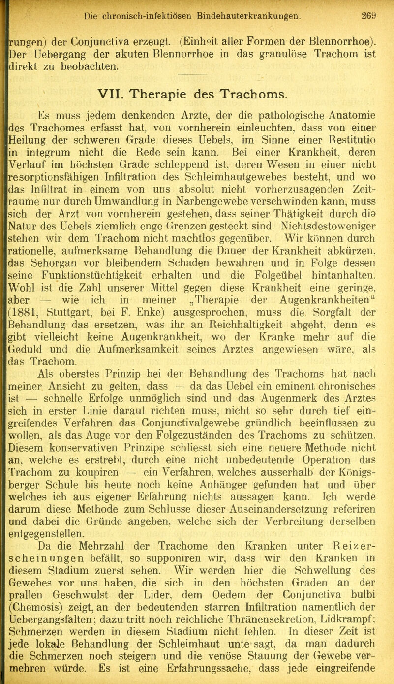 rungen) der Conjunctiva erzeugt. (Einheit aller Formen der Blennorrhoe). Der Uebergang der akuten Blennorrhoe in das granulöse Trachom ist direkt zu beobachten. VIL Therapie des Trachoms. Es muss jedem denkenden Arzte, der die pathologische Anatomie des Trachomes erfasst hat, von vornherein einleuchten, dass von einer Heilung der schweren Grade dieses Uebels, im Sinne einer Bestitutio in integrum nicht die Bede sein kann. Bei einer Krankheit, deren Verlauf im höchsten Grade schleppend ist, deren Wesen in einer nicht resorptionsfähigen Infillration des Schleimhautgewebes besteht, und wo das Infiltrat in einem von uns absolut nicht vorherzusagenden Zeit- räume nur durch Umwandlung in Narbengewebe verschwinden kann, muss sich der Arzt von vornherein gestehen, dass seiner Thätigkeit durch di9 Natur des Uebels ziemKch enge Grenzen gesteckt sind. Nichtsdestoweniger stehen wir dem Trachom nicht machtlos gegenüber. Wir können durch rationelle, aufmerksame Behandlung die Dauer der Krankheit abkürzen, das Sehorgan vor bleibendem Schaden bewahren und in Folge dessen seine Funktionstüchtigkeit erhalten und die Folgeübel hintanhalten. Wohl ist die Zahl unserer Mittel gegen diese Krankheit eine geringe, aber — wie ich in meiner „Therapie der Augenkrankheiten (1881, Stuttgart, bei F. Enke) ausgesprochen, muss die Sorgfalt der Behandlung das ersetzen, was ihr an Beichhaltigkeit abgeht, denn es gibt vielleicht keine Augenkrankheit, wo der Kranke mehr auf die Geduld und die Aufmerksamkeit seines Arztes angewiesen wäre, als das Trachom. Als oberstes Prinzip bei der Behandlung des Trachoms hat nach meiner Ansicht zu gelten, dass — da das Uebel ein eminent chronisches ist — schnelle Erfolge unmöglich sind und das Augenmerk des Arztes sich in erster Linie darauf richten muss, nicht so sehr durch tief ein- greifendes Verfahren das Gonjunctivalgewebe gründlich beeinflussen zu wollen, als das Auge vor den Folgezuständen des Trachoms zu schützen. Diesem konservativen Prinzipe schliesst sich eine neuere Methode nicht an, welche es erstrebt, durch eine nicht unbedeutende Operation das Trachom zu koupiren — ein Verfahren, welches ausserhalb der Königs- berger Schule bis heute noch keine Anhänger gefunden hat und über welches ich aus eigener Erfahrung nichts aussagen kann. Ich werde darum diese Methode zum Schlüsse dieser Auseinandersetzung referiren und dabei die Gründe angeben, welche sich der Verbreitung derselben entgegenstellen. Da die Mehrzahl der Trachome den Kranken unter Beizer- schein ungen befällt, so supponiren wir, dass wir den Kranken in diesem Stadium zuerst sehen. Wir werden hier die Schwellung des Gewebes vor uns haben, die sich in den höchsten Graden an der prallen Geschwulst der Lider, dem Oedem der Conjunctiva bulbi (Chemosis) zeigt, an der bedeutenden starren Infiltration namentlich der Uebergangsfalten; dazu tritt noch reichliche Thränensekretion, Lidkrampf: Schmerzen werden in diesem Stadium nicht fehlen. In dieser Zeit ist jede lokale Behandlung der Schleimhaut unte sagt, da man dadurch die Schmerzen noch steigern und die venöse Stauung der Gewebe ver- mehren würde. Es ist eine Erfahrungssache, dass jede eingreifende