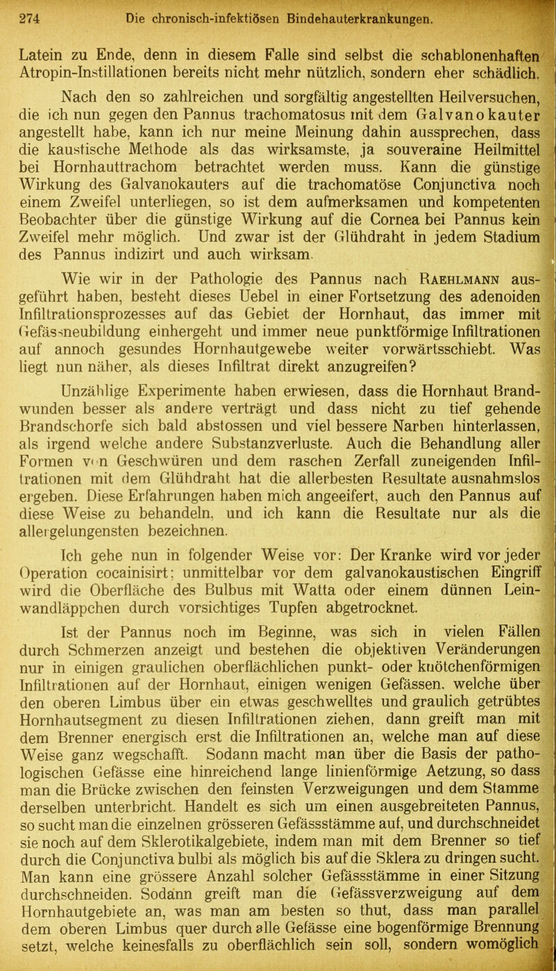 Latein zu Ende, denn in diesem Falle sind selbst die schablonenhaften Atropin-Instillationen bereits nicht mehr nützlich, sondern eher schädHch. | Nach den so zahlreichen und sorgfältig angestellten Heilversuchen, die ich nun gegen den Pannus trachomatosus mit dem Galvano kauter angestellt habe, kann ich nur meine Meinung dahin aussprechen, dass die kaustische Methode als das wirksamste, ja souveraine Heilmittel bei Hornhauttrachom betrachtet virerden muss. Kann die günstige Wirkung des Galvanokauters auf die trachomatöse Conjunctiva noch einem Zv^eifel unterliegen, so ist dem aufmerksamen und kompetenten Beobachter über die günstige Wirkung auf die Cornea bei Pannus kein Zweifel mehr möglich. Und zv\rar ist der Glühdraht in jedem Stadium des Pannus indizirt und auch wirksam. Wie wir in der Pathologie des Pannus nach Raehlmann aus- geführt haben, besteht dieses Uebel in einer Fortsetzung des adenoiden Infiltrationsprozesses auf das Gebiet der Hornhaut, das immer mit Gefässneubildung einhergeht und immer neue punktförmige Infiltrationen auf annoch gesundes Hornhautgewebe weiter vorwärtsschiebt. Was liegt nun näher, als dieses Infiltrat direkt anzugreifen? Unzählige Experimente haben erwiesen, dass die Hornhaut Brand- wunden besser als andere verträgt und dass nicht zu tief gehende Brandschorfe sich bald abstossen und viel bessere Narben hinterlassen, als irgend welche andere Substanzverluste. Auch die Behandlung aller Formen v* n Geschwüren und dem raschen Zerfall zuneigenden Infil- trationen mit dem Glühdraht hat die allerbesten Resultate ausnahmslos ergeben. Diese Erfahrungen haben mich angeeifert, auch den Pannus auf diese Weise zu behandeln, und ich kann die Resultate nur als die allergelungensten bezeichnen. Ich gehe nun in folgender Weise vor: Der Kranke wird vor jeder Operation cocainisirt; unmittelbar vor dem galvanokaustischen Eingriff wird die Oberfläche des Bulbus mit Watta oder einem dünnen Lein- wandläppchen durch vorsichtiges Tupfen abgetrocknet. Ist der Pannus noch im Beginne, was sich in vielen Fällen durch Schmerzen anzeigt und bestehen die objektiven Veränderungen ; nur in einigen graulichen oberflächlichen punkt- oder knötchenförmigen ^ Infiltrationen auf der Hornhaut, einigen wenigen Gefässen, welche über i den oberen Limbus über ein etwas geschwelltes und graulich getrübtes i Hornhautsegment zu diesen Infiltrationen ziehen, dann greift man mit dem Brenner energisch erst die Infiltrationen an, welche man auf diese Weise ganz wegschafft. Sodann macht man über die Basis der patho- logischen Gefässe eine hinreichend lange linienförmige Aetzung, so dass man die Brücke zwischen den feinsten Verzweigungen und dem Stamme derselben unterbricht. Handelt es sich um einen ausgebreiteten Pannus, so sucht man die einzelnen grösseren Gefässstämme auf, und durchschneidet sie noch auf dem Sklerotikalgebiete, indem man mit dem Brenner so tief durch die Conjunctiva bulbi als möglich bis auf die Sklera zu dringen sucht. Man kann eine grössere Anzahl solcher Gefässstämme in einer Sitzung durchschneiden. Sodann greift man die Gefässverzweigung auf dem Hornhautgebiete an, was man am besten so thut, dass man parallel dem oberen Limbus quer durch alle Gefässe eine bogenförmige Brennung setzt, welche keinesfalls zu oberflächlich sein soll, sondern womöglich