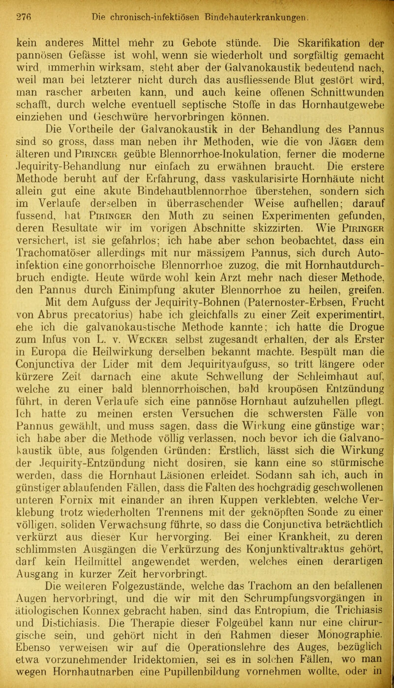 kein anderes Mittel mehr zu Gebote stünde. Die Skarifikation der pannösen Gefässe ist wohl, wenn sie wiederholt und sorgfältig gemacht wird, immerhin wirksam, steht aber der Galvanokaustik bedeutend nach, weil man bei letzterer nicht durch das ausfliessende Blut gestört wird, man rascher arbeiten kann, und auch keine offenen Schnittwunden schafft, durch welche eventuell septische Stoffe in das Hornhautgewebe einziehen und Geschwüre hervorbringen können. Die Vortheile der Galvanokaustik in der Behandlung des Pannus sind so gross, dass man neben ihr Methoden, wie die von Jäger dem älteren und Pirincer geübte Blennorrhoe-Inokulation, ferner die moderne Jequirity-Behandlung nur einfach zu erwähnen braucht. Die erstere Methode beruht auf der Erfahrung, dass vaskularisirte Hornhäute nicht allein gut eine akute Bindehautblennorrhoe überstehen, sondern sich im Verlaufe derselben in überraschender Weise aufhellen; darauf fussend, hat Piringer den Muth zu seinen Experimenten gefunden, deren Besultate wir im vorigen Abschnitte skizzirten. Wie Piringer versichert, ist sie gefahrlos; ich habe aber schon beobachtet, dass ein Trachomatöser allerdings mit nur mässicrem Pannus, sich durch Auto- infektion eine gonorrhoische Blennorrhoe zuzog, die mit Hornhautdurch- bruch endigte. Heute würde wohl kein Arzt mehr nach dieser Methode, den Pannus durch Einimpfung akuter Blennorrhoe zu heilen, greifen. Mit dem Aufguss der Jequirity-Bohnen (Paternoster-Erbsen, Frucht von Abrus precatorius) habe ich gleichfalls zu einer Zeit experimentirt, ehe ich die galvanokaustische Methode kannte; ich hatte die Drogue zum Infus von L. v. Wecker selbst zugesandt erhalten, der als Erster in Europa die Heilwirkung derselben bekannt machte. Bespült man die Conjunctiva der Lider mit dem Jequirityaufguss, so tritt längere oder kürzere Zeit darnach eine akute Schwellung der Schleimhaut auf, welche zu einer bald blennorrhoischen, bald kroupösen Entzündung führt, in deren Verlaufe sich eine pannöse Hornhaut aufzuhellen pflegt. Ich hatte zu meinen ersten Versuchen die schwersten Fälle von Pannus gewählt, und muss sagen, dass die Winkung eine günstige war; ich habe aber die Methode völlig verlassen, noch bevor ich die Galvano- kaustik übte, aus folgenden Gründen: Erstlich, lässt sich die Wirkung der Jequirity-Entzündung nicht dosiren, sie kann eine so stürmische werden, dass die Hornhaut Läsionen erleidet. Sodann sah ich, auch in günstiger ablaufenden Fällen, dass die Falten des hochgradig geschwollenen unteren Fornix mit einander an ihren Kuppen verklebten, welche Ver- klebung trotz wiederholten Trennens mit der geknöpften Sonde zu einer völligen, soliden Verwachsung führte, so dass die Conjunctiva beträchtlich verkürzt aus dieser Kur hervorging. Bei einer Krankheit, zu deren schlimmsten Ausgängen die Verkürzung des Konj unktivaltraktus gehört, darf kein Heilmittel angewendet werden, welches einen derartigen Ausgang in kurzer Zeit hervorbringt. Die weiteren Folgezustände, welche das Trachom an den befallenen Augen hervorbringt, und die wir mit den SchrumpfungsVorgängen in ätiologischen Konnex gebracht haben, sind das Entropium, die Trichiasis und Distichiasis. Die Therapie dieser Folgeübel kann nur eine chirur- gische sein, und gehört nicht in den Rahmen dieser Monographie. Ebenso verweisen wir auf die Operationslehre des Auges, bezüglich etwa vorzunehmender Iridektomien, sei es in solchen Fällen, wo man wegen Hornhautnarben eine Pupillenbildung vornehmen wollte, oder in