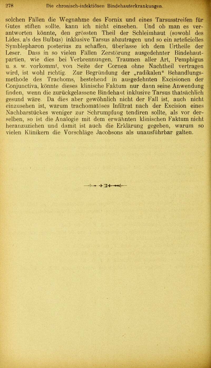 solchen Fällen die Wegnahme des Fornix und eines Tarsusstreifen für Gutes stiften sollte, kann ich nicht einsehen. Und ob man es ver- antworten könnte, den grössten Theil der Schleimhaut (sowohl des Lides, als des Bulbus) inklusive Tarsus abzutragen und so ein arteficielles Symblepharon posterius zu schaffen, überlasse ich dem Urtheile der Leser. Dass in so vielen Fällen Zerstörung ausgedehnter Bindehaut- partien, wie dies bei Verbrennungen, Traumen aller Art, Pemphigus u. s. w. vorkommt, von Seite der Cornea ohne Nachtheil vertragen wird, ist wohl richtig. Zur Begründung der „radikalen Behandlungs- methode des Trachoms, bestehend in ausgedehnten Excisionen der Conjunctiva, könnte dieses klinische Faktum nur dann seine Anwendung finden, wenn die zurückgelassene Bindehaut inklusive Tarsus thatsächlich gesund wäre. Da dies aber gewöhnlich nicht der Fall ist, auch nicht einzusehen ist, warum trachomatöses Infiltrat nach der Excision eines Nachbarstückes weniger zur Schrumpfung tendiren sollte, als vor der- selben, so ist die Analogie mit dem erwähnten klinischen Faktum nicht heranzuziehen und damit ist auch die Erklärung gegeben, warum so vielen Klinikern die Vorschläge Jacobsons als unausführbar galten.