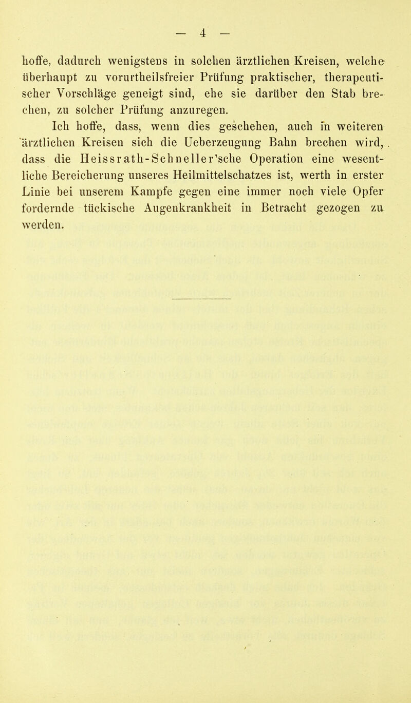 lioffe, dadurch wenigsteDS in solclien ärztlichen Kreisen, welche überhaupt zu vorurtheilsfreier Prüfung praktischer, therapeuti- scher Vorschläge geneigt sind, ehe sie darüber den Stab bre- chen, zu solcher Prüfung anzuregen. Ich hoffe, dass, wenn dies geschehen, auch in weiteren 'ärztlichen Kreisen sich die Ueberzeugung Bahn brechen wird, dass die Heissrath-Schneller'sche Operation eine wesent- liche Bereicherung unseres Heilmittelschatzes ist, werth in erster Linie bei unserem Kampfe gegen eine immer noch viele Opfer fordernde tückische Augenkrankheit in Betracht gezogen zu. werden.