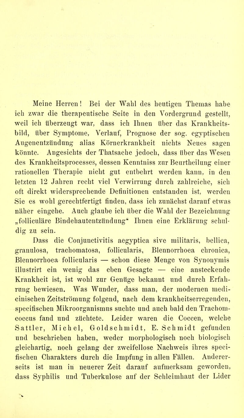 Meine Herren! Bei der Wahl des heutigen Themas habe ich zwar die therapeutische Seite in den Vordergrund gestellt, weil ich überzeugt war, dass ich Ihnen über das Krankheits- bild, über Symptome, Verlauf, Prognose der sog. egyptischen Augenentzündung alias Körnerkrankheit nichts Neues sagen könnte. Angesichts der Thatsache jedoch, dass über das Wesen des Krankheitsprocesses, dessen Kenntniss zur Beurtheilung einer rationellen Therapie nicht gut entbehrt werden kann, in den letzten 12 Jahren recht viel Verwirrung durch zahlreiche, sich oft direkt widersprechende Definitionen entstanden ist, werden Sie es wohl gerechtfertigt finden, dass ich zunächst darauf etwas näher eingehe. Auch glaube ich über die Wahl der Bezeichnung „folliculäre Bindehautentzündung Ihnen eine Erklärung schul- dig zu sein. Dass die Conjunctivitis aegyptica sive militaris, bellica, granulosa, trachomatosa, follicularis, Blennorrhoea chronica, Blennorrhoea follicularis — schon diese Menge von Synonymis illustrirt ein wenig das eben Gesagte — eine ansteckende Krankheit ist, ist wohl zur Genüge bekannt und durch Erfah- rung bewiesen. Was Wunder, dass man, der modernen medi- cinischen Zeitströmung folgend, nach dem krankheitserregenden, specifischen Mikroorganismus suchte und auch bald den Trachom- coccus fand und züchtete. Leider waren die Coccen, welche Sattler, Michel, Goldschmidt, E.Schmidt gefunden und beschrieben haben, weder morphologisch noch biologisch gleichartig, noch gelang der zweifellose Nachweis ihres speci- fischen Charakters durch die Impfung in allen Fällen. Anderer- seits ist man in neuerer Zeit darauf aufmerksam geworden, dass Syphilis und Tuberkulose auf der Schleimhaut der Lider