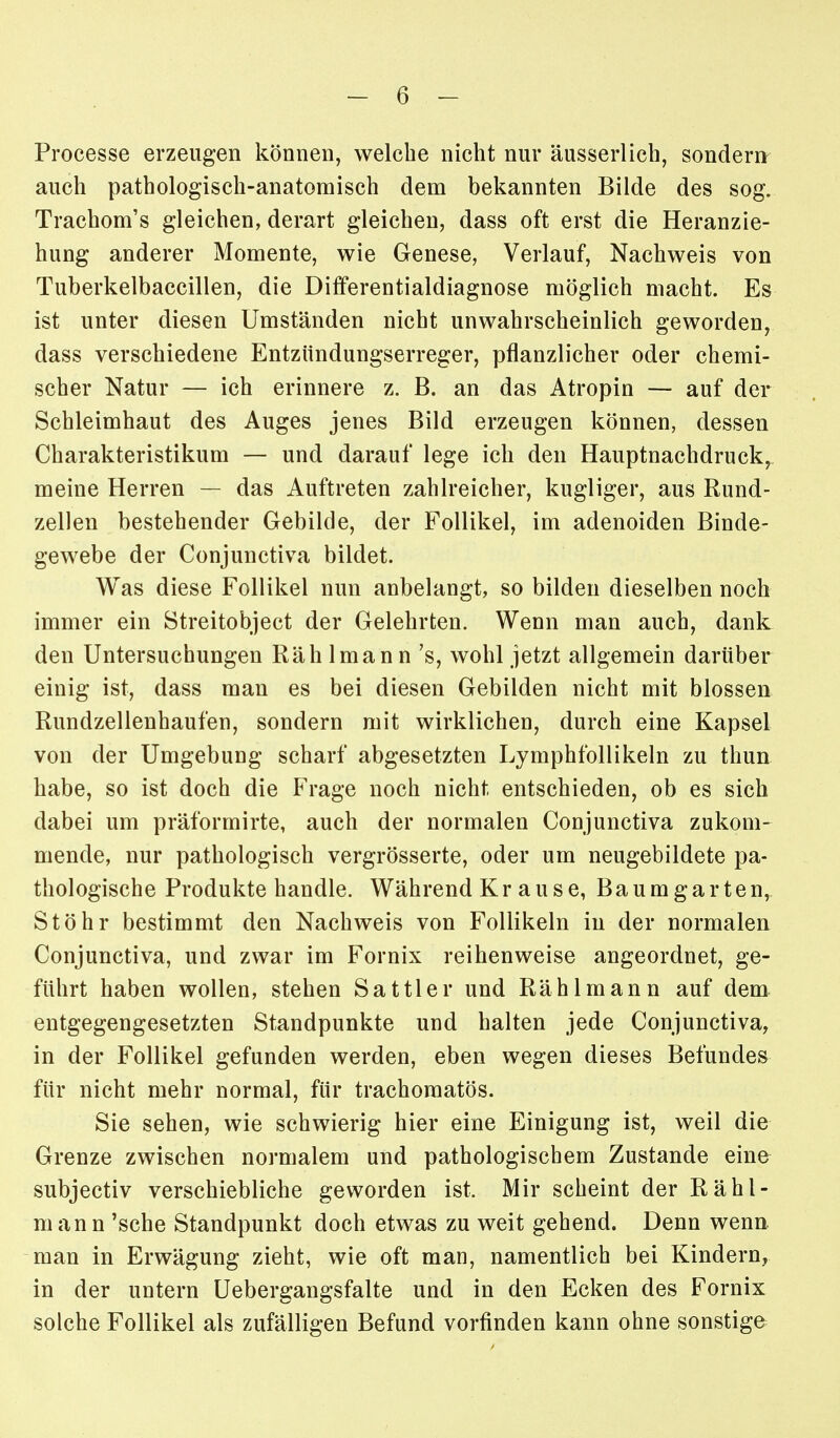 Processe erzeugen können, welche nicht nur äusserlich, sondern auch pathologisch-anatomisch dem bekannten Bilde des sog. Trachom's gleichen, derart gleichen, dass oft erst die Heranzie- hung anderer Momente, wie Genese, Verlauf, Nachweis von Tuberkelbaccillen, die Differentialdiagnose möglich macht. Es ist unter diesen Umständen nicht unwahrscheinlich geworden, dass verschiedene Entzündungserreger, pflanzlicher oder chemi- scher Natur — ich erinnere z. B. an das Atropin — auf der Schleimhaut des Auges jenes Bild erzeugen können, dessen Charakteristikum — und darauf lege ich den Hauptnachdruck, meine Herren — das Auftreten zahlreicher, kugliger, aus Rund- zellen bestehender Gebilde, der Follikel, im adenoiden Binde- gewebe der Conjunctiva bildet. Was diese Follikel nun anbelangt, so bilden dieselben noch immer ein Streitobject der Gelehrten. Wenn man auch, dank den Untersuchungen Räh Iman n 's, wohl jetzt allgemein darüber einig ist, dass man es bei diesen Gebilden nicht mit blossen Rundzellenhaufen, sondern mit wirklichen, durch eine Kapsel von der Umgebung scharf abgesetzten Lymphfollikeln zu thun habe, so ist doch die Frage noch nicht entschieden, ob es sich dabei um präformirte, auch der normalen Conjunctiva zukom- mende, nur pathologisch vergrösserte, oder um neugebildete pa- thologische Produkte handle. Während Kr ause, Baumgarten, Stöhr bestimmt den Nachweis von Follikeln in der normalen Conjunctiva, und zwar im Fornix reihenweise angeordnet, ge- führt haben wollen, stehen Sattler und Rählmann auf dem entgegengesetzten Standpunkte und halten jede Conjunctiva, in der Follikel gefunden werden, eben wegen dieses Befundes für nicht mehr normal, für trachoraatös. Sie sehen, wie schwierig hier eine Einigung ist, weil die Grenze zwischen normalem und pathologischem Zustande eine subjectiv verschiebliche geworden ist. Mir scheint der Rähl- mann 'sehe Standpunkt doch etwas zu weit gehend. Denn wenn man in Erwägung zieht, wie oft man, namentlich bei Kindern, in der untern Uebergangsfalte und in den Ecken des Fornix solche Follikel als zufälligen Befund vorfinden kann ohne sonstige