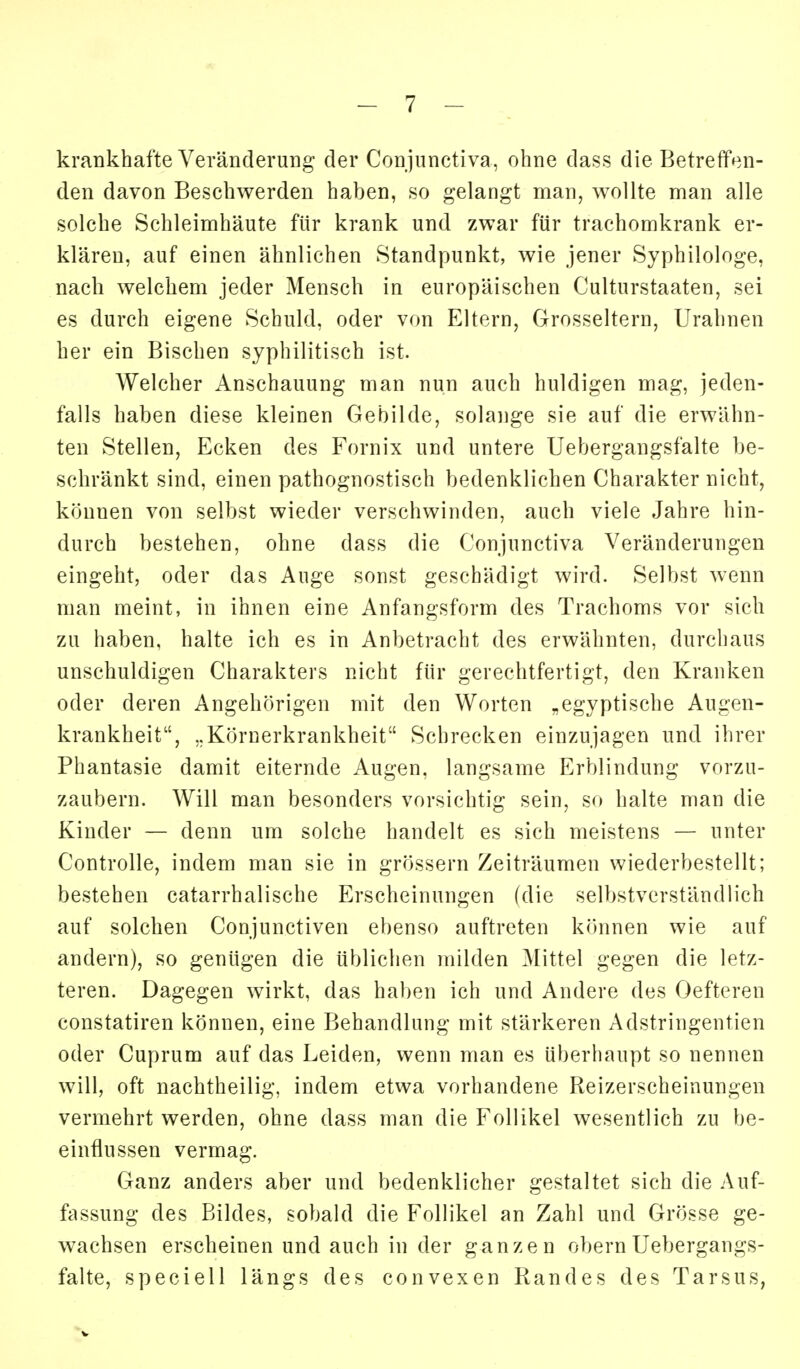 krankhafte Veränderung der Conjunctiva, ohne dass die Betreffen- den davon Beschwerden haben, so gelangt man, wollte man alle solche Schleimhäute für krank und zwar für trachomkrank er- klären, auf einen ähnlichen Standpunkt, wie jener Syphilologe, nach welchem jeder Mensch in europäischen Culturstaaten, sei es durch eigene Schuld, oder von Eltern, Grosseltern, Urahnen her ein Bischen syphilitisch ist. Welcher Anschauung man nun auch huldigen mag, jeden- falls haben diese kleinen Gebilde, solange sie auf die erwähn- ten Stellen, Ecken des Fornix und untere Uebergangsfalte be- schränkt sind, einen pathognostisch bedenklichen Charakter nicht, können von selbst wieder verschwinden, auch viele Jahre hin- durch bestehen, ohne dass die Conjunctiva Veränderungen eingeht, oder das Auge sonst geschädigt wird. Selbst wenn man raeint, in ihnen eine Anfangsform des Trachoms vor sich zu haben, halte ich es in Anbetracht des erwähnten, durchaus unschuldigen Charakters nicht für gerechtfertigt, den Kranken oder deren Angehörigen mit den Worten „egyptische Augen- krankheit, ..Körnerkrankheit Schrecken einzujagen und ihrer Phantasie damit eiternde Augen, langsame Erblindung vorzu- zaubern. Will man besonders vorsichtig sein, so halte man die Kinder — denn um solche handelt es sich meistens — unter Controlle, indem man sie in grössern Zeiträumen wiederbestellt; bestehen catarrhalische Erscheinungen (die selbstverständlich auf solchen Conjunctiven ebenso auftreten können wie auf andern), so genügen die üblichen milden Mittel gegen die letz- teren. Dagegen wirkt, das haben ich und Andere des Oefteren constatiren können, eine Behandlung mit stärkeren Adstringentien oder Cuprum auf das Leiden, wenn man es überhaupt so nennen will, oft nachtheilig, indem etwa vorhandene Reizerscheinungen vermehrt werden, ohne dass man die Follikel wesentlich zu be- einflussen vermag. Ganz anders aber und bedenklicher gestaltet sich die Auf- fassung des Bildes, sobald die Follikel an Zahl und Grösse ge- wachsen erscheinen und auch in der ganzen obernUebergangs- falte, speciell längs des convexen Randes des Tarsus,