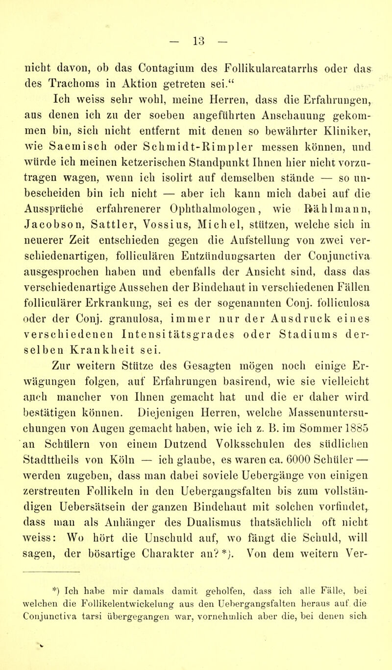 nicht davon, ob das Contagium des Follikularcatarrhs oder das des Trachoms in Aktion getreten sei. Ich weiss sehr wohl, meine Herren, dass die Erfahrungen, aus denen ich zu der soeben angeführten Anschauung gekom- men bin, sich nicht entfernt mit denen so bewährter Kliniker, wie Saemisch oder Schmidt-Rimpler messen können, und würde ich meinen ketzerischen Standpunkt Ihnen hier nicht vorzu- tragen wagen, wenn ich isolirt auf demselben stände — so un- bescheiden bin ich nicht — aber ich kann mich dabei auf die Aussprüche erfahrenerer Ophthalmologen, wie Rä hl mann, Jacobson, Sattler, Vossius, Michel, stützen, welche sich in neuerer Zeit entschieden gegen die Aufstellung von zwei ver- schiedenartigen, folliculären Entzündungsarten der Conjunctiva ausgesprochen haben und ebenfalls der Ansicht sind, dass das verschiedenartige Aussehen der Bindehaut in verschiedenen Fällen folliculärer Erkrankung, sei es der sogenannten Conj. foUiculosa oder der Conj. granulosa, immer nur der Ausdruck eines verschiedenen Intensitätsgrades oder Stadiums der- selben Krankheit sei. Zur weitern Stütze des Gesagten mögen noch einige Er- wägungen folgen, auf Erfahrungen basirend, wie sie vielleicht auch mancher von Ihnen gemacht hat und die er daher wird bestätigen können. Diejenigen Herren, welche Massenuntersu- chungen von Augen gemacht haben, wie ich z. B. im Sommer 1885 an Schülern von einem Dutzend Volksschulen des südlichen Stadttheils von Köln — ich glaube, es waren ca. 6000 Schüler — werden zugeben, dass man dabei soviele Uebergäuge von einigen zerstreuten Follikeln in den Uebergangsfalten bis zum vollstän- digen Uebersätsein der ganzen Bindehaut mit solchen vorfindet, dass mau als Anhänger des Dualismus thatsächlich oft nicht weiss: Wo hört die Unschuld auf, wo fängt die Schuld, will sagen, der bösartige Charakter an? Von dem weitern Ver- *) Ich habe mir damals damit geholfen, dass ich alle Fälle, bei welchen die Follikelentvvickelimg aus den Uebergangsfalten heraus auf die Conjunctiva tarsi übergegangen war, vornehmlich aber die, bei denen sick