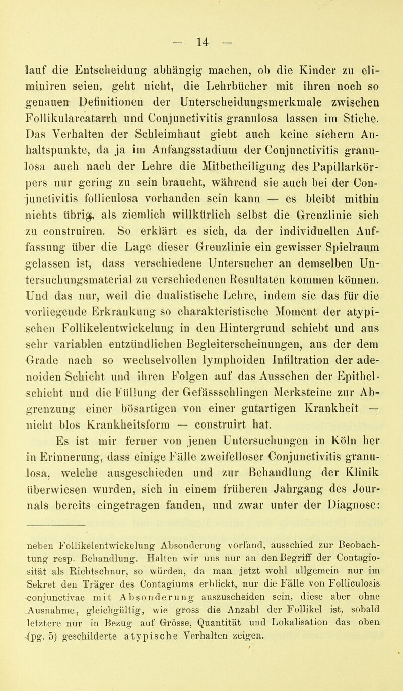 lauf die Entscheidung abhängig machen, ob die Kinder zu eli- miuiren seien, geht nicht, die Lehrbücher mit ihren noch so genauen Definitionen der Unterscheidungsmerkmale zwischen FoUikularcatarrh und Conjunctivitis granulosa lassen im Stiche. Das Verhalten der Schleimhaut giebt auch keine sichern An- haltspunkte, da ja im Anfangsstadium der Conjunctivitis granu- losa auch nach der Lehre die Mitbetheiligung des Papillarkör- pers nur gering zu sein braucht, während sie auch bei der Con- junctivitis folliculosa vorhanden sein kann — es bleibt mithin nichts übri^ als ziemlich willkürlich selbst die Grenzlinie sich zu construiren. So erklärt es sich, da der individuellen Auf- fassung über die Lage dieser Grenzlinie ein gewisser Spielraum gelassen ist, dass verschiedene Untersucher an demselben Un- tersuchungsmaterial zu verschiedenen Resultaten kommen können. Und das nur, weil die dualistische Lehre, indem sie das für die vorliegende Erkrankung so charakteristische Moment der atypi- schen Follikelentwickelung in den Hintergrund schiebt und aus sehr variablen entzündlichen Begleiterscheinungen, aus der dem Grade nach so wechselvollen lymphoiden Infiltration der ade- noiden Schicht und ihren Folgen auf das Aussehen der Epithel- Schicht und die Füllung der Gefässschlingen Merksteine zur Ab- grenzung einer bösartigen von einer gutartigen Krankheit — nicht blos Krankheitsform — construirt hat. Es ist mir ferner von jenen Untersuchungen in Köln her in Erinnerung, dass einige Fälle zweifelloser Conjunctivitis granu- losa, welche ausgeschieden und zur Behandlung der Klinik überwiesen wurden, sich in einem früheren Jahrgang des Jour- nals bereits eingetragen fanden, und zwar unter der Diagnose: neben Follikelentwickelung Absonderung vorfand, ausschied zur Beobach- tung resp. Behandlung. Halten wir uns nur an den Begriff der Contagio- sität als Kichtschnur, so würden, da man jetzt wohl allgemein nur im Sekret den Träger des Contagiums erblickt, nur die Fälle von Folliculosis conjunctivae mit Absonderung auszuscheiden sein, diese aber ohne Ausnahme, gleichgültig, wie gross die Anzahl der Follikel ist, sobald letztere nur in Bezug auf Grösse, Quantität und Lokalisation das oben (pg. 5) geschilderte atypische Verhalten zeigen.