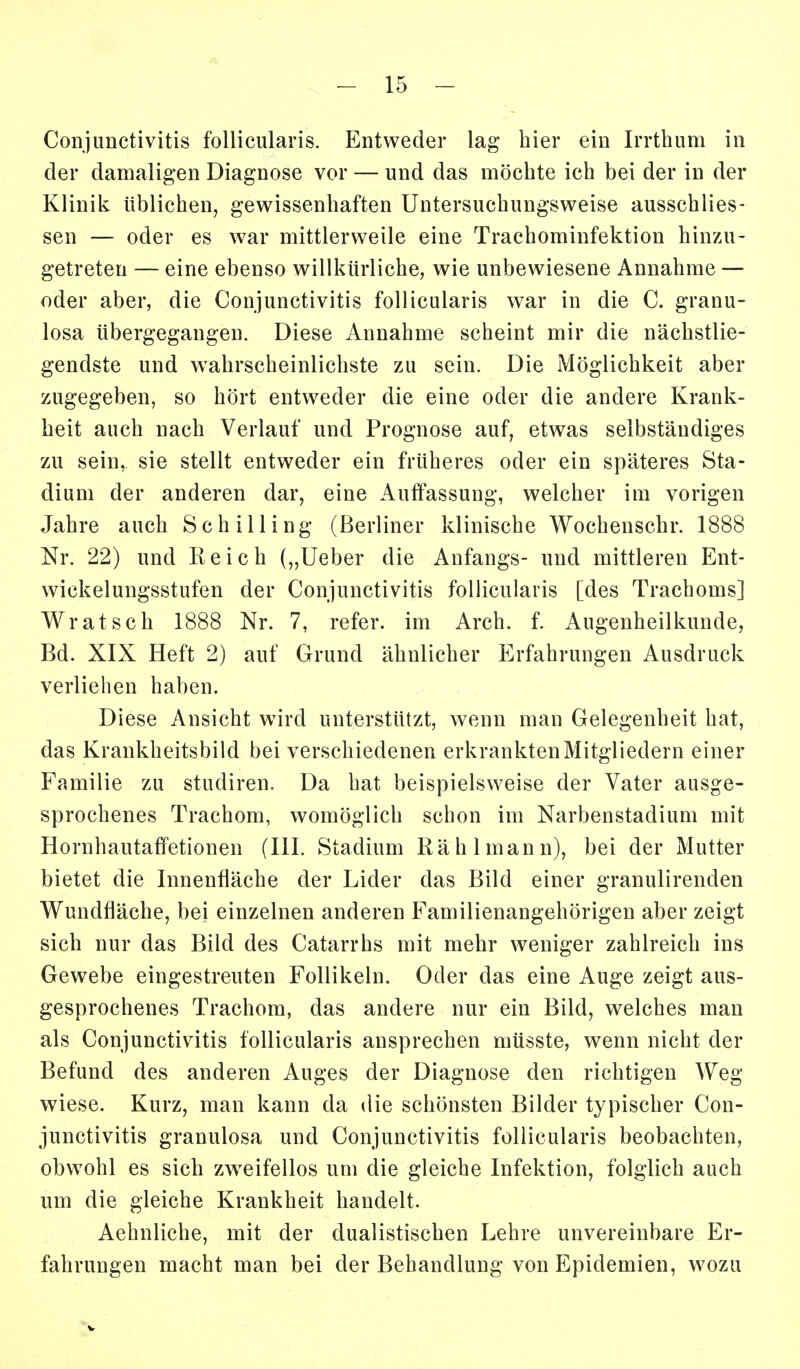 Conjunctivitis follicularis. Entweder lag hier ein Irrthum in der damaligen Diagnose vor — und das möchte ich bei der in der Klinik üblichen, gew^issenhaften Untersuchungsw^eise ausschlies- sen — oder es war mittlerweile eine Trachominfektion hinzu- getreten — eine ebenso willkürliche, wie unbewiesene Annahme — oder aber, die Conjunctivitis follicularis war in die C. granu- losa übergegangen. Diese Annahme scheint mir die nächstlie- gendste und wahrscheinlichste zu sein. Die Möglichkeit aber zugegeben, so hört entweder die eine oder die andere Krank- heit auch nach Verlauf und Prognose auf, etwas selbständiges zu sein, sie stellt entweder ein früheres oder ein späteres Sta- dium der anderen dar, eine Auffassung, welcher im vorigen Jahre auch Schilling (Berliner klinische Wochenschr. 1888 Nr. 22) und Reich („lieber die Anfangs- und mittleren Ent- wickelungsstufen der Conjunctivitis follicularis [des Trachoms] Wratsch 1888 Nr. 7, refer. im Arch. f. Augenheilkunde, Bd. XIX Heft 2) auf Grund ähnlicher Erfahrungen Ausdruck verliehen haben. Diese Ansicht wird unterstützt, wenn man Gelegenheit hat, das Krankheitsbild bei verschiedenen erkrankten Mitgliedern einer Familie zu studiren. Da hat beispielsweise der Vater ausge- sprochenes Trachom, womöglich schon im Narbenstadium mit Hornhautaffetionen (III. Stadium Rä hl mann), bei der Mutter bietet die Innenfläche der Lider das Bild einer granulirenden Wundfläche, bei einzelnen anderen Familienangehörigen aber zeigt sich nur das Bild des Catarrhs mit mehr weniger zahlreich ins Gewebe eingestreuten Follikeln. Oder das eine Auge zeigt aus- gesprochenes Trachom, das andere nur ein Bild, welches man als Conjunctivitis follicularis ansprechen müsste, wenn nicht der Befund des anderen Auges der Diagnose den richtigen Weg wiese. Kurz, man kann da die schönsten Bilder typischer Con- junctivitis granulosa und Conjunctivitis follicularis beobachten, obw^ohl es sich zw^eifellos um die gleiche Infektion, folglich auch um die gleiche Krankheit handelt. Aehnliche, mit der dualistischen Lehre unvereinbare Er- fahrungen macht man bei der Behandlung von Epidemien, wozu