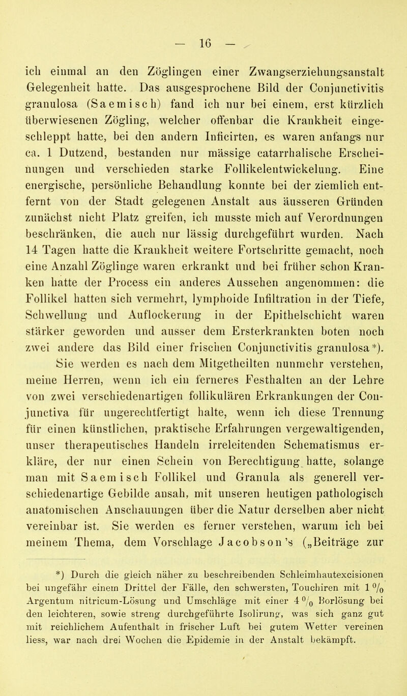 icb einmal an den Zöglingen einer Zwangserziehungsanstalt Gelegenheit hatte. Das ausgesprochene Bild der Conjunctivitis granulosa (Saemisch) fand ich nur bei einem, erst kürzlich überwiesenen Zögling, welcher offenbar die Krankheit einge- schleppt hatte, bei den andern Inficirten, es waren anfangs nur ca. 1 Dutzend, bestanden nur massige catarrhalische Erschei- nungen und verschieden starke Follikelentwickelung. Eine energische, persönliche Behandlung konnte bei der ziemlich ent- fernt von der Stadt gelegenen Anstalt aus äusseren Gründen zunächst nicht Platz greifen, ich musste mich auf Verordnungen beschränken, die auch nur lässig durchgeführt wurden. Nach 14 Tagen hatte die Krankheit weitere Fortschritte gemacht, noch eine Anzahl Zöglinge waren erkrankt und bei früher schon Kran- ken hatte der Process ein anderes Aussehen angenommen: die Follikel hatten sich vermehrt, lymphoide Infiltration in der Tiefe^ Schwellung und Auflockerung in der Epithelschicht waren stärker geworden und ausser dem Ersterkrankten boten noch zwei andere das Bild einer frischen Conjunctivitis granulosa*). Sie werden es nach dem Mitgetheilten nunmehr verstehen, meine Herren, wenn ich ein ferneres Festhalten an der Lehre von zwei verschiedenartigen follikulären Erkrankungen der Con- junctiva für ungerechtfertigt halte, wenn ich diese Trennung für einen künstlichen, praktische Erfahrungen vergewaltigenden, unser therapeutisches Handeln irreleitenden Schematismus er- kläre, der nur einen Schein von Berechtigung hatte, solange man mit Saemisch Follikel und Granula als generell ver- schiedenartige Gebilde ansah, mit unseren heutigen pathologisch anatomischen Anschauungen über die Natur derselben aber nicht vereinbar ist. Sie werden es ferner verstehen, warum ich bei meinem Thema, dem Vorschlage Jacobson'« („Beiträge zur *) Durch die gleich näher zu beschreibenden Schleimhautexcisionen bei ungefähr einem Drittel der Fälle, den schwersten, Touchiren mit 1 % Argentum nitricum-Lösung und Umschläge mit einer 4 % Borlösung bei den leichteren, sowie streng durchgeführte Isolirun», was sich ganz gut mit reichlichem Aufenthalt in frischer Luft bei gutem Wetter vereinen liess, war nach drei Wochen die Epidemie in der Anstalt bekämpft.