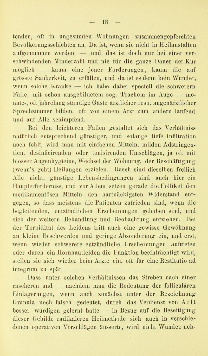 tenden, oft in ungesunden Wohnungen zusammengepferchten Bevölkerungsschichten an. Da ist, wenn sie nicht in Heilanstalten aufgenommen werden — und das ist doch nur bei einer ver- schwindenden Minderzahl und nie für die ganze Dauer der Kur möglich — kaum eine jener Forderungen, kaum die auf grösste Sauberkeit, zu erfüllen, und da ist es denn kein Wunder, wenn solche Kranke — ich habe dabei speciell die schwerern Fälle, mit schon ausgebildetem sog. Trachom im Auge — mo- nate-, oft jahrelang ständige Gäste ärztlicher resp. augenärztlicher Sprechzimmer bilden, oft von einem Arzt zum andern laufend und auf Alle schimpfend. Bei den leichteren Fällen gestaltet sich das Verhältniss natürlich entsprechend günstiger, und solange tiefe Infiltration noch fehlt, wird man mit einfachen Mitteln, milden Adstringen- tien, desinficirenden oder tonisirenden Umschlägen, ja oft mit blosser Augenhygieine, Wechsel der Wohnung, der Beschäftigung (weun's geht) Heilungen erzielen. Rasch sind dieselben freilich Alle nicht, günstige Lebensbedingungen sind auch hier ein Haupterforderuiss, und vor Allem setzen gerade die Follikel den medikamentösen Mitteln den hartnäckigsten Widerstand ent- gegen, so dass meistens die Patienten zufrieden sind, wenn die begleitenden, entzündlichen Erscheinungen gehoben sind, und sich der weitern Behandlung und Beobachtung entziehen. Bei der Torpidität des Leidens tritt auch eine gewisse Gewöhnung an kleine Beschwerden und geringe Absonderung ein, und erst, wenn wieder schwerere entzündliche Erscheinungen auftreten oder durch ein Hornhautleiden die Funktion beeinträchtigt wird, stellen sie sich wieder beim Arzte ein, oft für eine Restitutio ad integrum zu spät. Dass unter solchen Verhältnissen das Streben nach einer rascheren und — nachdem man die Bedeutung der folliculären Einlagerungen, wenn auch zunächst unter der Bezeichnung Granula noch falsch gedeutet, durch das Verdienst von Arlt besser würdigen gelernt hatte — in Bezug auf die Beseitigung dieser Gebilde radikaleren Heilmethode sich auch in verschie- denen operativen Vorschlägen äusserte, wird nicht Wunder neh-