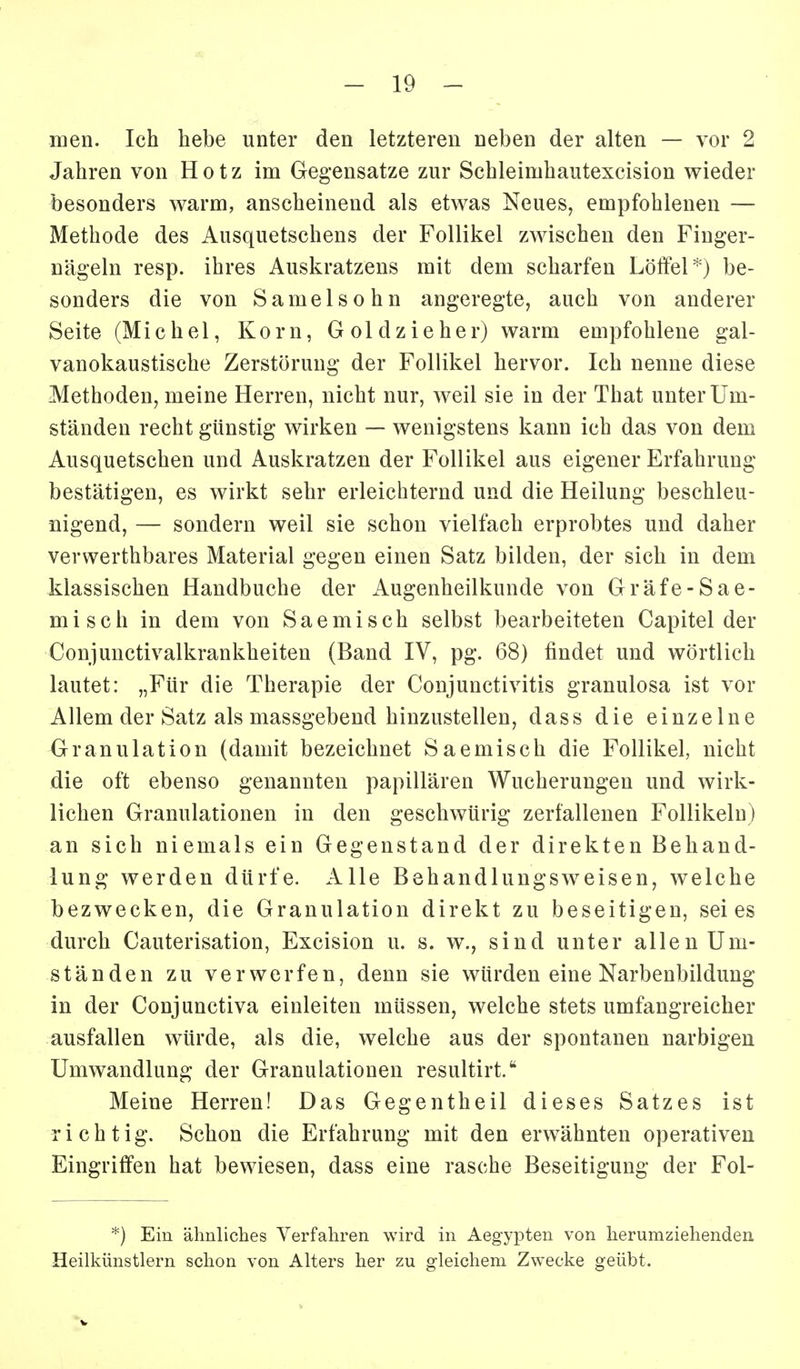 men. Ich hebe unter den letzteren neben der alten — vor 2 Jahren von Hotz im Gegensatze zur Schleimhautexcision wieder besonders warm, anscheinend als etwas Neues, empfohlenen — Methode des Ausquetschens der Follikel zwischen den Finger- nägeln resp. ihres Auskratzens mit dem scharfen Löffel*) be- sonders die von Samelsohn angeregte, auch von anderer Seite (Michel, Korn, G o 1 d z i e h e r) warm empfohlene gal- vanokaustische Zerstörung der Follikel hervor. Ich nenne diese Methoden, meine Herren, nicht nur, weil sie in der That unter Um- ständen recht günstig wirken — wenigstens kann ich das von dem Ausquetschen und Auskratzen der Follikel aus eigener Erfahrung bestätigen, es wirkt sehr erleichternd und die Heilung beschleu- nigend, — sondern weil sie schon vielfach erprobtes und daher verwerthbares Material gegen einen Satz bilden, der sich in dem klassischen Handbuche der Augenheilkunde von Gräfe-Sae- misch in dem von Saemisch selbst bearbeiteten Capitel der Conjunctivalkrankheiten (Band IV, pg. 68) findet und wörtlich lautet: „Für die Therapie der Conjunctivitis granulosa ist vor Allem der Satz als massgebend hinzustellen, dass die einzelne Granulation (damit bezeichnet Saemisch die Follikel, nicht die oft ebenso genannten papillären Wucherungen und wirk- lichen Granulationen in den geschwürig zerfallenen Follikeln) an sich niemals ein Gegenstand der direkten Behand- lung werden dürfe. Alle Behandlungsweisen, welche bezwecken, die Granulation direkt zu beseitigen, sei es durch Cauterisation, Excision u. s. w\, sind unter allen Um- ständen zu verwerfen, denn sie würden eine Narbenbildung in der Conjunctiva einleiten müssen, welche stets umfangreicher ausfallen würde, als die, welche aus der spontanen narbigen Umwandlung der Granulationen resultirt. Meine Herren! Das Gegentheil dieses Satzes ist richtig. Schon die Erfahrung mit den erwähnten operativen Eingriffen hat bewiesen, dass eine rasche Beseitigung der Fol- *) Ein ähnliches Verfahren wird in Aegypten von herumziehenden. Heilkünstlern schon von Alters her zu gleichem Zwecke geübt.