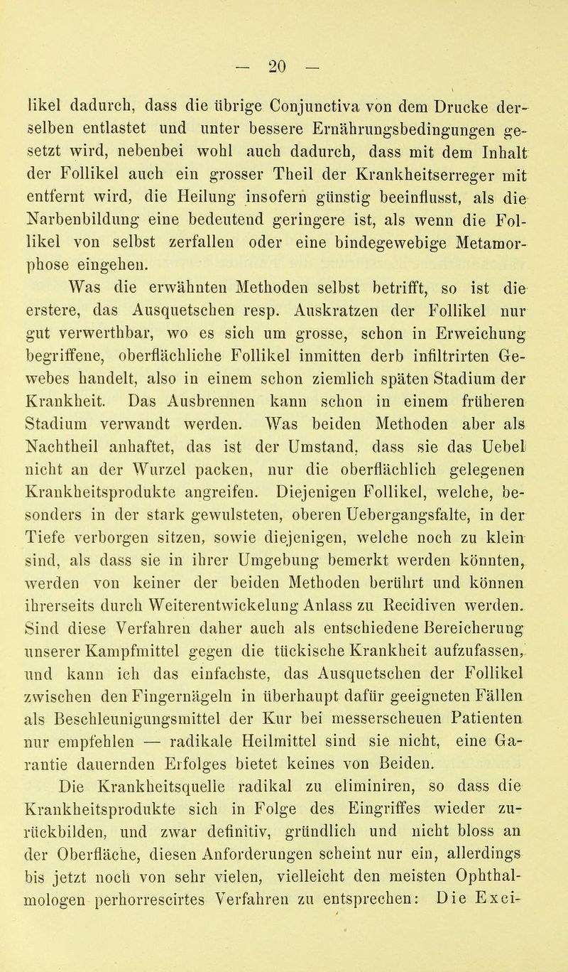 likel dadurch, dass die übrige ConjuDctiva von dem Drucke der- selben entlastet und unter bessere Ernäbrungsbedingungen ge- setzt wird, nebenbei wohl auch dadurch, dass mit dem Inhalt der Follikel auch ein grosser Theil der Krankheitserreger mit entfernt wird, die Heilung insofern günstig beeinflusst, als die Narbenbildung eine bedeutend geringere ist, als wenn die Fol- likel von selbst zerfallen oder eine bindegewebige Metamor- phose eingehen. Was die erwähnten Methoden selbst betrifft, so ist die erstere, das Ausquetschen resp. Auskratzen der Follikel nur gut verwerthbar, wo es sich um grosse, schon in Erweichung begriffene, oberflächliche Follikel inmitten derb infiltrirten Ge- webes handelt, also in einem schon ziemlich späten Stadium der Krankheit. Das Ausbrennen kann schon in einem früheren Stadium verwandt werden. Was beiden Methoden aber als Nachtheil anhaftet, das ist der Umstand, dass sie das Uebel nicht an der Wurzel packen, nur die oberflächlich gelegenen Krankheitsprodukte angreifen. Diejenigen Follikel, welche, be- sonders in der stark gewulsteten, oberen Uebergangsfalte, in der Tiefe verborgen sitzen, sowie diejenigen, welche noch zu klein sind, als dass sie in ihrer Umgebung bemerkt werden könnten, werden von keiner der beiden Methoden berührt und können ihrerseits durch Weiterentwickelung Anlass zu Recidiven werden. Sind diese Verfahren daher auch als entschiedene Bereicherung unserer Kampfmittel gegen die tückische Krankheit aufzufassen, und kann ich das einfachste, das Ausquetschen der Follikel zwischen den Fingernägeln in überhaupt dafür geeigneten Fällen als Beschleunigungsmittel der Kur bei messerscheuen Patienten nur empfehlen — radikale Heilmittel sind sie nicht, eine Ga- rantie dauernden Erfolges bietet keines von Beiden. Die Krankheitsquelle radikal zu eliminiren, so dass die Krankheitsprodukte sich in Folge des Eingriffes wieder zu- rückbilden, und zwar definitiv, gründlich und nicht bloss an der Oberfläche, diesen Anforderungen scheint nur ein, allerdings bis jetzt noch von sehr vielen, vielleicht den meisten Ophthal- mologen perhorrescirtes Verfahren zu entsprechen: Die Exci-