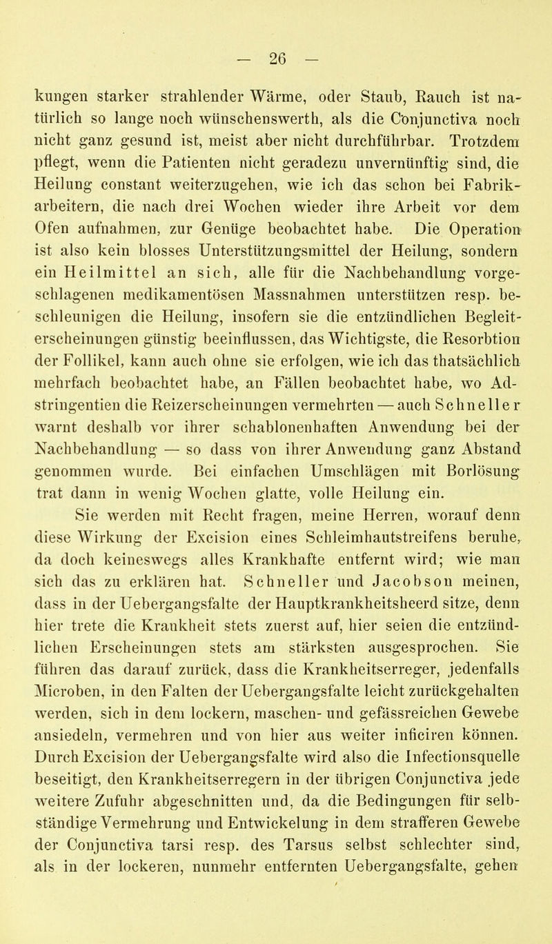 kungen starker strahlender Wärme, oder Staub, Eaiich ist na- türlich so lange noch wünschenswerth, als die Conjunctiva noch nicht ganz gesund ist, meist aber nicht durchführbar. Trotzdem pflegt, wenn die Patienten nicht geradezu unvernünftig sind, die Heilung constant weiterzugehen, wie ich das schon bei Fabrik- arbeitern, die nach drei Wochen wieder ihre Arbeit vor dem Ofen aufnahmen, zur Genüge beobachtet habe. Die Operation ist also kein blosses Unterstützungsmittel der Heilung, sondern ein Heilmittel an sich, alle für die Nachbehandlung vorge- schlagenen medikamentösen Massnahmen unterstützen resp. be- schleunigen die Heilung, insofern sie die entzündlichen Begleit- erscheinungen günstig beeinflussen, das Wichtigste, die Resorbtion der Follikel, kann auch ohne sie erfolgen, wie ich das thatsächlich mehrfach beobachtet habe, an Fällen beobachtet habe, wo Ad- stringentien die Reizerscheinungen vermehrten — auch Schneller warnt deshalb vor ihrer schablonenhaften Anwendung bei der Nachbehandlung — so dass von ihrer Anwendung ganz Abstand genommen wurde. Bei einfachen Umschlägen mit Borlösung trat dann in wenig Wochen glatte, volle Heilung ein. Sie werden mit Recht fragen, meine Herren, worauf denn diese Wirkung der Excision eines Schleimhautstreifens beruhe, da doch keineswegs alles Krankhafte entfernt wird; wie man sich das zu erklären hat. Schneller und Jacobson meinen, dass in der Uebergangsfalte der Hauptkrankheitsheerd sitze, denn hier trete die Krankheit stets zuerst auf, hier seien die entzünd- lichen Erscheinungen stets am stärksten ausgesprochen. Sie führen das darauf zurück, dass die Krankheitserreger, jedenfalls Microben, in den Falten der Uebergangsfalte leicht zurückgehalten werden, sich in dem lockern, maschen- und gefässreichen Gewebe ansiedeln, vermehren und von hier aus weiter inficiren können. Durch Excision der Uebergangsfalte wird also die Infectionsquelle beseitigt, den Krankheitserregern in der übrigen Conjunctiva jede weitere Zufuhr abgeschnitten und, da die Bedingungen für selb- ständige Vermehrung und Entwickelung in dem strafferen Gewebe der Conjunctiva tarsi resp. des Tarsus selbst schlechter sind, als in der lockeren, nunmehr entfernten Uebergangsfalte, gehen