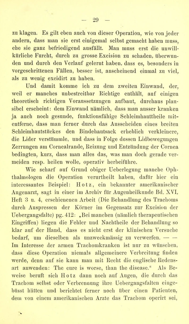 zu klagen. Es gilt eben auch von dieser Operation, wie von jeder andern, dass man sie erst einigemal selbst gemacht haben muss, ehe sie ganz befriedigend ausfällt. Man muss erst die unwill- kürliche Furcht, durch zu grosse Excision zu schaden, überwun- den und durch den Verlauf gelernt haben, dass es, besonders in vorgeschrittenen Fällen, besser ist, anscheinend einmal zu viel, als zu wenig excidirt zu haben. Und damit komme ich zu dem zweiten Einwand, der, weil er manches unbestreitbar Richtige enthält, auf einigen theoretisch richtigen Voraussetzungen aufbaut, durchaus plau- sibel erscheint: dem Einwand nämlich, dass man ausser kranken ja auch noch gesunde, funktionsfähige Schleimhauttheile mit- entferne, dass man ferner durch das Ausscheiden eines breiten Schleimhautstückes den Bindehautsack erheblich verkleinere, die Lider verstümmle, und dass in Folge dessen Lidbewegungen Zerrungen am Cornealrande, Reizung und Entzündung der Cornea bedingten, kurz, dass man alles das, was man doch gerade ver- meiden resp. heilen wolle, operativ herbeiführe. Wie scharf auf Grund obiger Ueberlegung manche Oph- thalmologen die Operation verurtheilt haben, dafür hier ein interessantes Beispiel: Hotz, ein bekannter amerikanischer Augenarzt, sagt in einer im Archiv für Augenheilkunde Bd. XVI, Heft 3 u. 4, erschienenen Arbeit (Die Behandlung des Trachoms durch Auspressen der Körner im Gegensatz zur Excision der Uebergangsfalte) pg. 412: „Bei manchen (nämlich therapeutischen Eingriffen) liegen die Fehler und Nachtheile der Behandlung so klar auf der Hand, dass es nicht erst der klinischen Versuche bedarf, um dieselben als unzweckmässig zu verwerfen. Im Interesse der armen Trachomkranken ist nur zu wünschen, dass diese Operation niemals allgemeinere Verbreitung finden werde, denn auf sie kann man mit Recht die englische Redens- art anwenden: The eure is worse, than the disease. Als Be- weise beruft sich Hotz dann noch auf Augen, die durch das Trachom selbst oder Verbrennung ihre Uebergangsfalten eiuge- büsst hätten und berichtet ferner noch über einen Patienten, dem von einem amerikanischen Arzte das Trachom operirt sei,