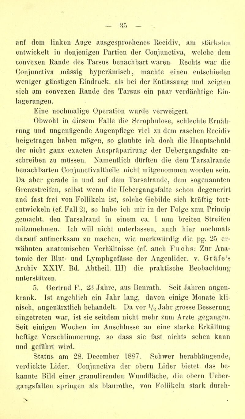 auf dem linken Au^e ansgesproehenes Recidiv, am stärksten entwickelt in denjenigen Partien der Conjunctiva, welche dem convexen Rande des Tarsus benachbart waren. Rechts war die Conjunctiva massig hyperämisch, machte einen entschieden weniger günstigen Eindruck, als bei der Entlassung und zeigten sich am convexen Rande des Tarsus ein paar verdächtige Ein- lagerungen. Eine nochmalige Operation wurde verweigert. Obwohl in diesem Falle die Scrophulose, schlechte Ernäh- rung und ungenügende Augenpflege viel zu dem raschen Recidiv beigetragen haben mögen, so glaubte ich doch die Hauptschuld der nicht ganz exacten Auspräparirung der üebergangsfalte zu- schreiben zu müssen. Namentlich dürften die dem Tarsalrande benachbarten Conjunctivaltheile nicht mitgenommen worden sein. Da aber gerade in und auf dem Tarsalrande, dem sogenannten Grenzstreifen, selbst wenn die Üebergangsfalte schon degenerirt und fast frei von Follikeln ist, solche Gebilde sich kräftig fort- entwickeln (cf. Fall 2), so habe ich mir in der Folge zum Princip gemacht, den Tarsalrand in einem ca. 1 mm breiten Streifen mitzunehmen. Ich vs^ill nicht unterlassen, auch hier nochmals darauf aufmerksam zu machen, wie merkwürdig die pg. 25 er- wähnten anatomischen Verhältnisse (cf. auch Fuchs: Zur Ana- tomie der Blut- und Lymphgefässe der Augenlider, v. Gräfe's Archiv XXIV. Bd. Abtheil. III) die praktische Beobachtung unterstützen. 5. Gertrud F., 23 Jahre, aus Benrath. Seit Jahren augen- krank. Ist angeblich ein Jahr lang, davon einige Monate kli- nisch, augenärztlich behandelt. Da vor V2 Jahr grosse Besserung eingetreten war, ist sie seitdem nicht mehr zum Arzte gegangen. Seit einigen Wochen im Anschlüsse an eine starke Erkältung heftige Verschlimmerung, so dass sie fast nichts sehen kann und geführt wird. Status am 28. December 1887. Schwer herabhängende, verdickte Lider. Conjunctiva der obern Lider bietet das be- kannte Bild einer granulirenden Wundfläche, die obern Ueber- gangsfalten springen als blaurothe, von Follikeln stark durch-