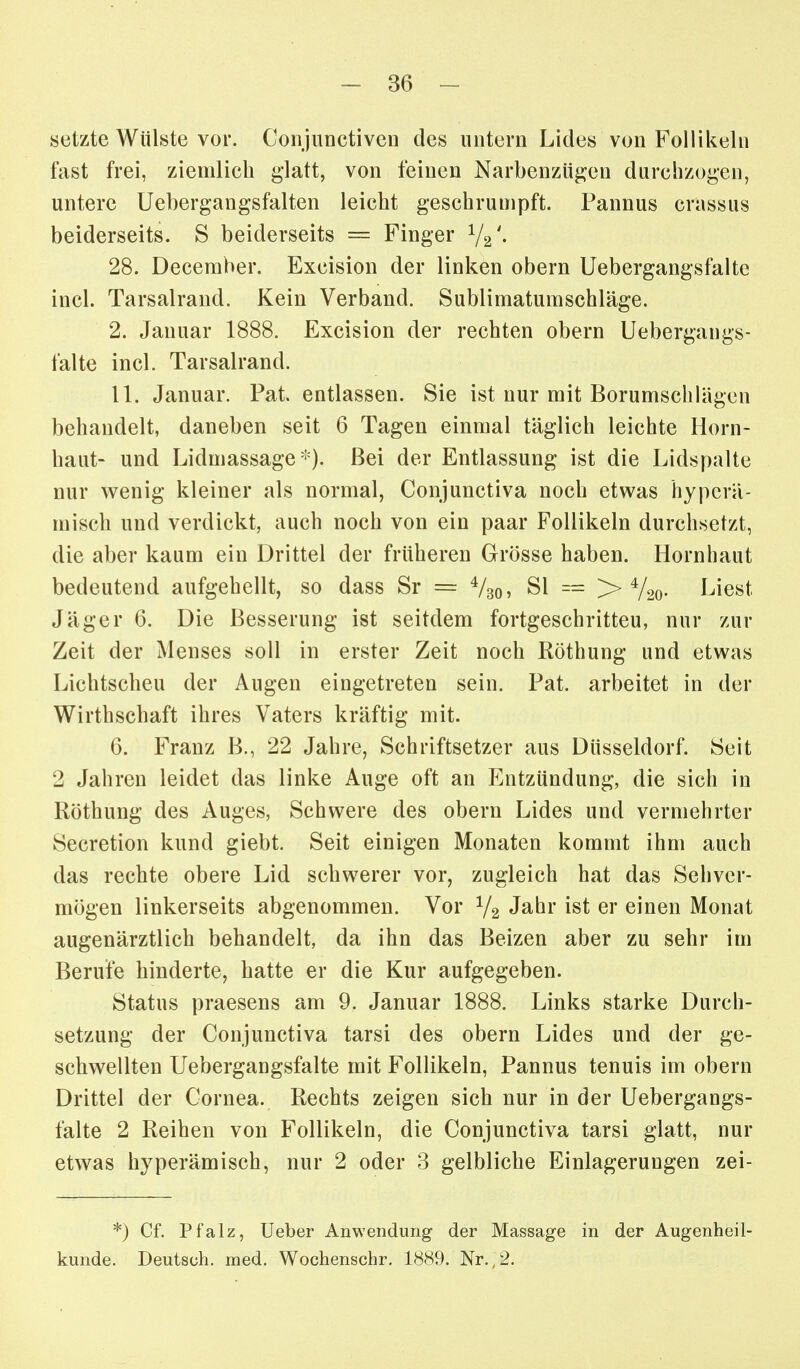 -Be- setzte Wülste vor. Conjunctiven des untern Lides von Follikeln fast frei, ziemlich glatt, von feinen Narbenzügen durchzogen, untere Uebergangsfalten leicht geschrumpft. Pannus crassus beiderseits. S beiderseits = Finger 72'- 28. December. Excision der linken obern Uebergangsfalte incl. Tarsalrand. Kein Verband. Sublimatumschläge. 2. Januar 1888. Excision der rechten obern Uebergangs- falte incl. Tarsalrand. 11. Januar. Pat. entlassen. Sie ist nur mit Borumschlägen behandelt, daneben seit 6 Tagen einmal täglich leichte Horn- haut- und Lidmassage). Bei der Entlassung ist die Lidspalte nur wenig kleiner als normal, Conjunctiva noch etwas hypcrä- misch und verdickt, auch noch von ein paar Follikeln durchsetzt, die aber kaum ein Drittel der frühereu Grösse haben. Hornhaut bedeutend aufgehellt, so dass Sr = Vso? Sl = > V2o- Liest Jäger 6. Die Besserung ist seitdem fortgeschritten, nur zur Zeit der Menses soll in erster Zeit noch Röthung und etwas Lichtscheu der Augen eingetreten sein. Pat. arbeitet in der Wirthschaft ihres Vaters kräftig mit. 6. Franz B., 22 Jahre, Schriftsetzer aus Düsseldorf. Seit 2 Jahren leidet das linke Auge oft an Entzündung, die sich in Röthung des Auges, Schwere des obern Lides und vermehrter Secretion kund giebt. Seit einigen Monaten kommt ihm auch das rechte obere Lid schwerer vor, zugleich hat das Sehver- mögen linkerseits abgenommen. Vor V2 J^br ist er einen Monat augenärztlich behandelt, da ihn das Beizen aber zu sehr im Berufe hinderte, hatte er die Kur aufgegeben. Status praesens am 9. Januar 1888. Links starke Durch- setzung der Conjunctiva tarsi des obern Lides und der ge- schwellten Uebergangsfalte mit Follikeln, Pannus tenuis im obern Drittel der Cornea. Rechts zeigen sich nur in der Uebergangs- falte 2 Reihen von Follikeln, die Conjunctiva tarsi glatt, nur etwas hyperämisch, nur 2 oder 3 gelbliche Einlagerungen zei- *) Cf. Pfalz, lieber Anwendung der Massage in der Augenheil- kunde. Deutsch, med. Wochenschr, 1889. Nr.,2.