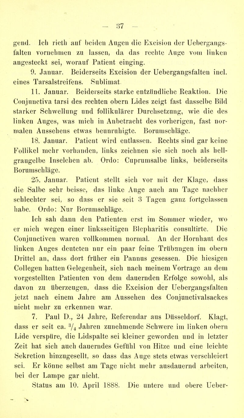 - 87 - gend. Ich rieth auf beiden Augen die Excision der Uebergangs- falten vornebnien zu lassen, da das rechte Auge vom linken angesteckt sei, worauf Patient einging. 9. Januar. Beiderseits Excision der Uebergangsfalten incl. eines Tarsalstreifens. Sublimat. 11. Januar. Beiderseits starke entzündliche Reaktion. Die Conjunctiva tarsi des rechten obern Lides zeigt fast dasselbe Bild starker Schwellung und follikulärer Durchsetzung, wie die des linken Auges, was mich in Anbetracht des vorherigen, fast nor- malen Aussehens etwas beunruhigte. Borumschläge. 18. Januar. Patient wird entlassen. Rechts sind gar keine Follikel mehr vorhanden, links zeichnen sie sich noch als hell- graugelbe Inselchen ab. Ordo: Cuprumsalbe links, beiderseits Borumschläge. 25. Januar. Patient stellt sich vor mit der Klage, dass die Salbe sehr beissc, das linke Auge auch am Tage nachher schlechter sei, so dass er sie seit 3 Tagen ganz fortgelassen habe. Ordo: Nur Borumschläge. Ich sah dann den Patienten erst im Sommer wieder, wo er mich wegen einer linksseitigen Blepharitis consultirte. Die Conjunctiven waren vollkommen normal. An der Hornhaut des linken Auges deuteten nur ein paar feine Trübungen im obern Drittel an, dass dort früher ein Pannus gesessen. Die hiesigen Collegen hatten Gelegenheit, sich nach meinem Vortrage an dem vorgestellten Patienten von dem dauernden Erfolge sowohl, als davon zu überzeugen, dass die Excision der Uebergangsfalten jetzt nach einem Jahre am Aussehen des Conjunctivalsackes nicht mehr zu erkennen war. 7. Paul D., 24 Jahre, Referendar aus Düsseldorf. Klagt, dass er seit ca. ^4 Jahren zunehmende Schwere im linken obern Lide verspüre, die Lidspalte sei kleiner geworden und in letzter Zeit hat sich auch dauerndes Gefühl von Hitze und eine leichte Sekretion hinzugesellt, so dass das Auge stets etwas verschleiert sei. Er könne selbst am Tage nicht mehr ausdauernd arbeiten, bei der Lampe gar nicht. Status am 10. April 1888. Die untere und obere lieber-