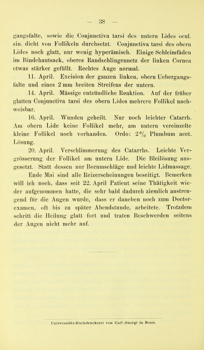 gang:sl'alte, sowie die Conjunctiva tarsi des untern Lides ucul. sin. dicht von Follikeln durchsetzt. Conjunctiva tarsi des obern Lides noch glatt, nur wenig hyperämisch. Einige Schleimfäden im Bindchautsack, oberes Randschlingennetz der linken Cornea etwas stärker gefüllt. Rechtes Auge normal. IL April. Excision der ganzen linken, obern Uebergangs- falte und eines 2 mm breiten Streifens der untern. 14. April. Mässige entzündliche Reaktion. Auf der früher glatten Conjunctiva tarsi des obern Lides mehrere Follikel nach- weisbar. 16. April. Wunden geheilt. Nur noch leichter Catarrh. Am obern Lide keine Follikel mehr, am untern vereinzelte kleine Follikel noch vorhanden. Ordo: 2^0 Plumbum acet. Lösung. 20. April. Verschlimmerung des Catarrhs. Leichte Ver- grösserung der Follikel am untern Lide. Die Bleilösung aus- gesetzt. Statt dessen nur Borumschläge und leichte Lidmassage. Ende Mai sind alle Reizerscheinungen beseitigt. Bemerken will ich noch, dass seit 22. April Patient seine Thätigkeit wie- der aufgenommen hatte, die sehr bald dadurch ziemlich anstren- gend für die Augen wurde, dass er daneben noch zum Doctor- examen, oft bis zu später Abendstunde, arbeitete. Trotzdem schritt die Heilung glatt fort und traten Beschwerden seitens der Augen nicht mehr auf. Univorsitäis-Bucbdruckerei von Carl ,Greorgi in Bonn.