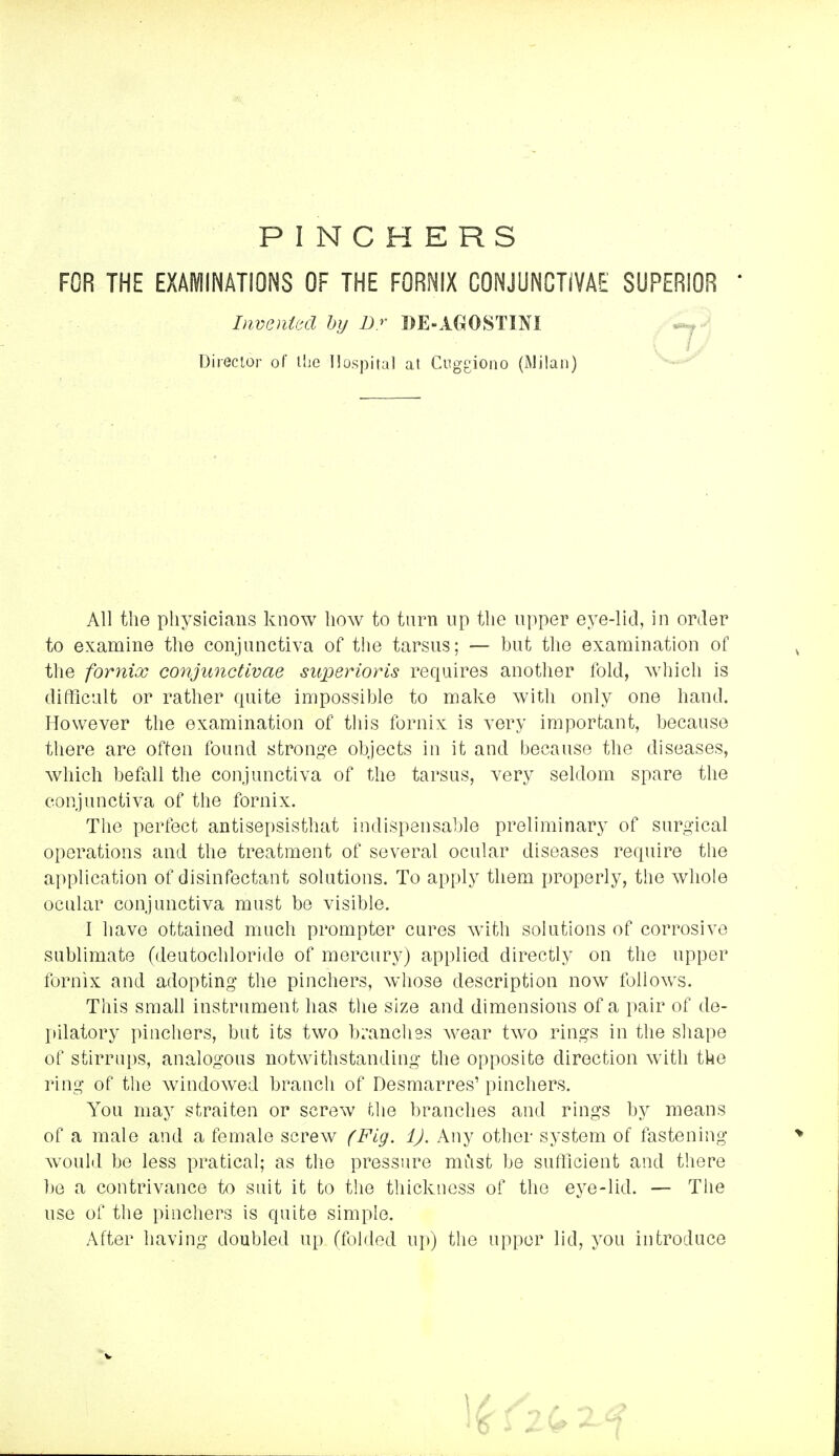 PINCHERS FOR THE EXAMINATIONS OF THE FORNIX CONJUNCTIVAE SUPERIOR  All the physicians know how to turn up the upper eye-lid, in order to examine the conjunctiva of the tarsus; — but the examination of the fornix conjunctivae superioris recpiires another fold, which is difficult or rather quite impossible to make witli only one hand. However the examination of this fornix is very important, because there are often found stronge objects in it and because the diseases, which befall the conjunctiva of the tarsus, very seldom spare the conjunctiva of the fornix. The perfect antisepsisthat indispensable preliminary of surgical operations and the treatment of several ocular diseases require the application of disinfectant solutions. To apply them properly, the whole ocular conjunctiva must be visible. I have ottained much prompter cures with solutions of corrosive sublimate (deutochloride of mercury) applied directly on the upper fornix and adopting the pinchers, whose description now follows. This small instrument has the size and dimensions of a pair of de- pilatory pinchers, but its two b;'ancli9s wear two rings in the shape of stirrups, analogous notwithstanding the opposite direction with the ring of tlie windowed branch of Desmarres' pinchers. You may straiten or screw Uie branches and rings by means of a male and a female screw (Fig. 1). Any other system of fastening would be less pratical; as the pressiire mCist be sufficient and there 1)0 a contrivance to suit it to the thickness of the eye-lid. — The use of the pinchers is quite simple. After having doubled up (folded ui>) the upper lid, you introduce hwenUcl hy D.r DE-AGOSTINI Direclor of liie Hospital at Cuggiono (Milan)