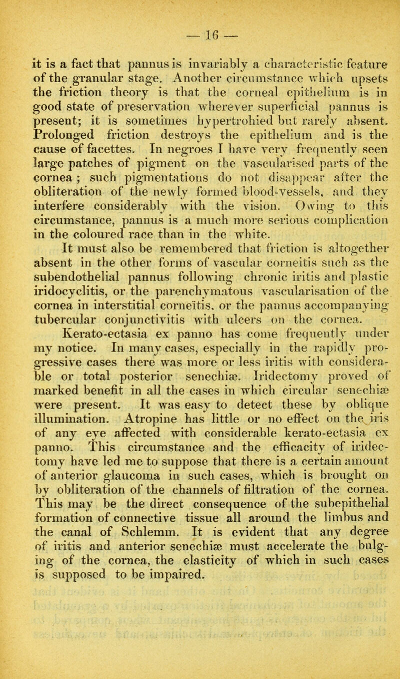 it is a fact that pannus is invariably a characteristic feature of the granular stage. Another circumstance which upsets the friction theory is that the corneal epithelium is in good state of preservation wherever superficial pannus is present; it is sometimes hypertrohied but rarely absent. Prolonged friction destroys the epithelium and is the cause of facettes. In negroes I have very frequently seen large patches of pigment on the vascularised parts of the cornea; such pigmentations do not disappear after the obliteration of the newly formed blood-vessels, and they interfere considerably with the vision. Owing to this circumstance, pannus is a much more serious complication in the coloured race than in the white. It must also be remembered that friction is altogether absent in the other forms of vascular corneitis such as the subendothelial pannus following chronic iritis and plastic iridocyclitis, or the parenchymatous vascularisation of the cornea in interstitial corneitis, or the pannus accompanying tubercular conjunctivitis with ulcers on the cornea. Kerato-ectasia ex panno has come frequently under my notice. In many cases, especially in the rapidly pro- gressive cases there was more or less iritis with considera- ble or total posterior senechiae. Iridectomy proved of marked benefit in all the cases in which circular senechiae were present. It was easy to detect these by oblique illumination. Atropine has little or no effect on the iris of any eye affected with considerable kerato-ectasia ex panno. This circumstance and the efficacity of iridec- tomy have led me to suppose that there is a certain amount of anterior glaucoma in such cases, which is brought on by obliteration of the channels of filtration of the cornea. This may be the direct consequence of the subepithelial formation of connective tissue all around the liinbus and the canal of Schlemm. It is evident that any degree of iritis and anterior senechiae must accelerate the bulg- ing of the cornea, the elasticity of which in such cases is supposed to be impaired.