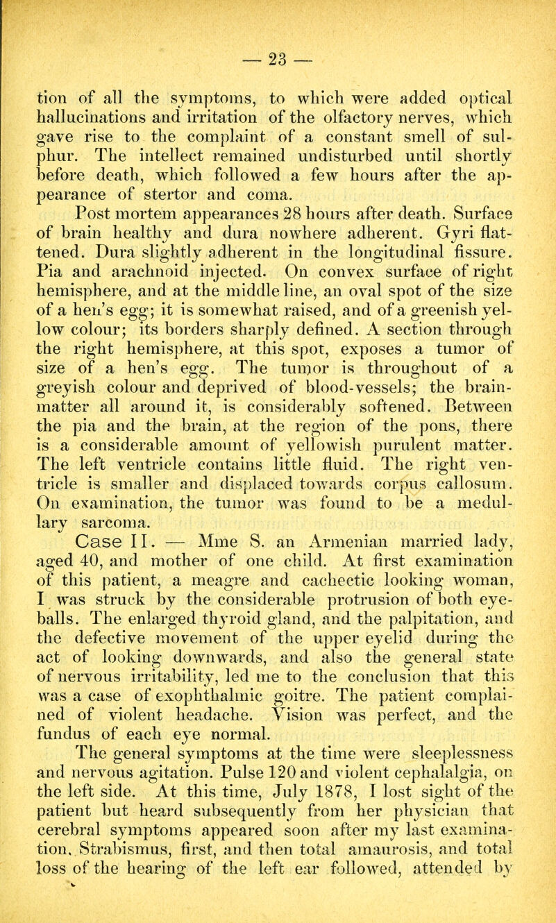 tion of all the symptoms, to which were added optical hallucinations and irritation of the olfactory nerves, which gave rise to the complaint of a constant smell of sul- phur. The intellect remained undisturbed until shortly before death, which followed a few hours after the ap- pearance of stertor and coma. Post mortem appearances 28 hours after death. Surface of brain healthy and dura nowhere adherent. Gyri flat- tened. Dura slightly adherent in the longitudinal fissure. Pia and arachnoid injected. On convex surface of right hemisphere, and at the middle line, an oval spot of the size of a hen's egg; it is somewhat raised, and of a greenish yel- low colour; its borders sharply defined. A section through the right hemisphere, at this spot, exposes a tumor of size of a hen's egg. The tumor is throughout of a greyish colour and deprived of blood-vessels; the brain - matter all around it, is considerably softened. Between the pia and the brain, at the region of the pons, there is a considerable amount of yellowish purulent matter. The left ventricle contains little fluid. The right ven- tricle is smaller and displaced towards corpus callosum. On examination, the tumor was found to be a medul- lary sarcoma. Case II. — Mme S. an Armenian married lady, aged 40, and mother of one child. At first examination of this patient, a meagre and cachectic looking woman, I was struck by the considerable protrusion of both eye- balls. The enlarged thyroid gland, and the palpitation, and the defective movement of the upper eyelid during the act of looking downwards, and also the general state of nervous irritability, led me to the conclusion that this was a case of exophthalmic goitre. The patient complai- ned of violent headache. Vision was perfect, and the fundus of each eye normal. The general symptoms at the time were sleeplessness and nervous agitation. Pulse 120 and violent cephalalgia, on the left side. At this time, July 1878, I lost sight of the patient but heard subsequently from her physician that cerebral symptoms appeared soon after my last examina- tion. Strabismus, first, and then total amaurosis, and total loss of the hearing of the left ear followed, attended by