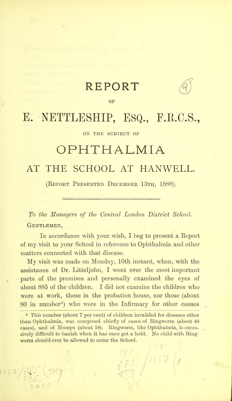 REPORT OF E. NETTLESHIP, ESQ., F.Pi.C.S., OPHTHALMIA AT THE SCHOOL AT HANWELL. (Report Presented Decembeb 13th, 1888). To the Managers of the Central London District School. Gentlemen, In accordance with your wish, I beg to present a Report of my visit to your School in reference to Ophthahnia and other matters connected with that disease. My visit was made on Monday, 10th instant, when, with the assistance of Dr. Litteljohn, I went over the most important parts of the premises and personally examined the eyes of about 885 of the children, I did not examine the children who were at work, those in the probation house, nor those (about 80 in number^) who were in the Infirmary for other causes 1 This number (about 7 per cent) of children invalided for diseases other than Ophthalmia, was composed chiefly of cases of Ringworm (about 40 cases), and of Mumps (about 18), Ringworm, like Ophthalmia, is exces- sively difficult to banish when it has once got a hold. No child with Ring- worm should ever be allowed to enter the School. ON THE SUBJECT OF