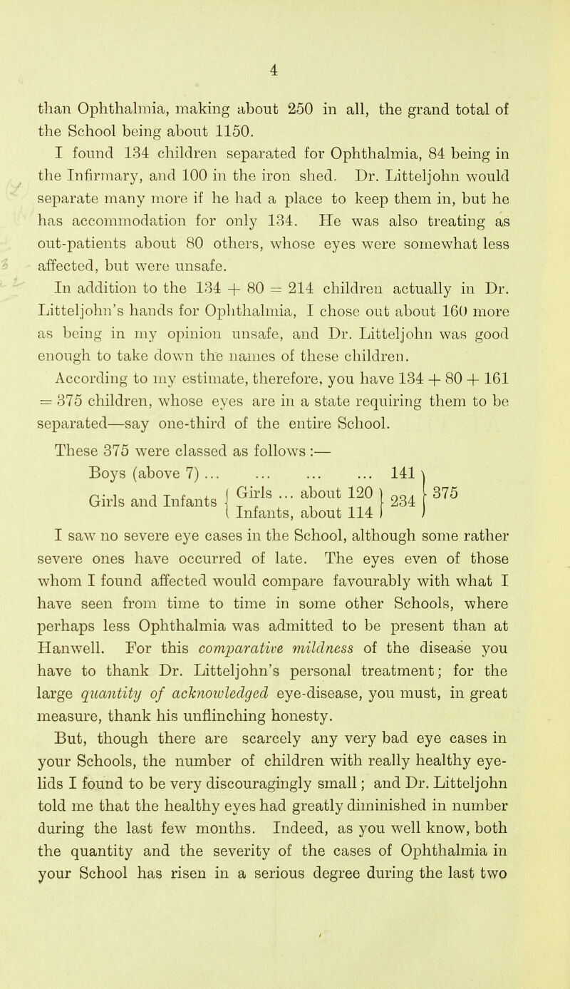 than Ophthalmia, making about 250 in all, the grand total of the School being about 1150. I found 134 children separated for Ophthalmia, 84 being in the Infirmary, and 100 in the iron shed. Dr. Litteljohn would separate many more if he had a place to keep them in, but he has accommodation for only 134. He was also treating as out-patients about 80 others, whose eyes were somewhat less affected, but were unsafe. In addition to the 134 + 80 = 214 children actually in Dr. Litteljohn's hands for Ophthalmia, I chose out about 160 more as being in my opinion unsafe, and Dr. Litteljohn was good enough to take down the names of these children. According to my estimate, therefore, you have 134 + 80 + 161 = 375 children, whose eyes are in a state requiring them to be separated—say one-third of the entire School. These 375 were classed as follows :— Boys (above 7) ... 141 Girls and Infants \ ^'^^^ r ^J'' ^^0 j ^34 Iniants, about 114 375 I saw no severe eye cases in the School, although some rather severe ones have occurred of late. The eyes even of those whom I found affected would compare favourably with what I have seen from time to time in some other Schools, where perhaps less Ophthalmia was admitted to be present than at Hanwell. For this comparative mildness of the disease you have to thank Dr. Litteljohn's personal treatment; for the large quantity of achiowledged eye-disease, you must, in great measure, thank his unflinching honesty. But, though there are scarcely any very bad eye cases in your Schools, the number of children with really healthy eye- lids I found to be very discouragingly small; and Dr. Litteljohn told me that the healthy eyes had greatly diminished in number during the last few months. Indeed, as you well know, both the quantity and the severity of the cases of Ophthalmia in your School has risen in a serious degree during the last two