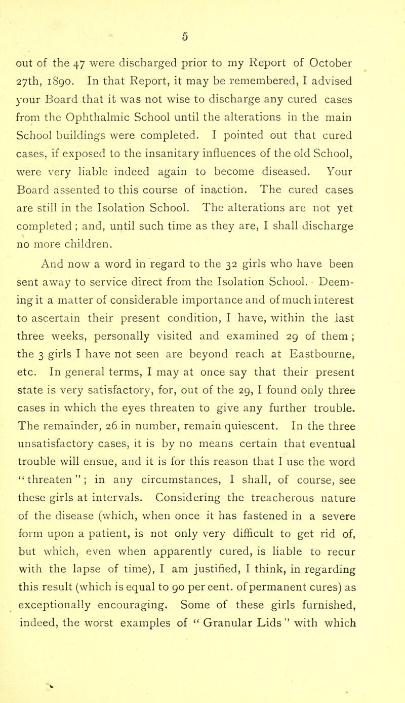 out of the 47 were discharged prior to my Report of October 27th, 1890. In that Report, it may be remembered, I advised your Board that it was not wise to discharge any cured cases from the Ophthalmic School until the alterations in the main School buildings were completed. I pointed out that cured cases, if exposed to the insanitary influences of the old School, were very liable indeed again to become diseased. Your Board assented to this course of inaction. The cured cases are still in the Isolation School. The alterations are not yet completed ; and, until such time as they are, I shall discharge no more children. And now a word in regard to the 32 girls who have been sent away to service direct from the Isolation School. Deem- ing it a matter of considerable importance and of much interest to ascertain their present condition, I have, within the last three weeks, personally visited and examined 29 of them ; the 3 girls I have not seen are beyond reach at Eastbourne, etc. In general terms, I may at once say that their present state is very satisfactory, for, out of the 29, I found only three cases in which the eyes threaten to give any further trouble. The remainder, 26 in number, remain quiescent. In the three unsatisfactory cases, it is by no means certain that eventual trouble will ensue, and it is for this reason that I use the word threaten; in any circumstances, I shall, of course, see these girls at intervals. Considering the treacherous nature of the disease (which, when once it has fastened in a severe form upon a patient, is not only very difficult to get rid of, but which, even when apparently cured, is liable to recur with the lapse of time), I am justified, I think, in regarding this result (which is equal to 90 per cent, of permanent cures) as exceptionally encouraging. Some of these girls furnished, indeed, the worst examples of  Granular Lids with which